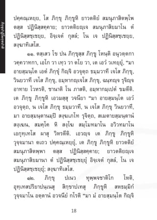 18
ปคฺคณฺเหยฺย, โส ภิกฺขุ ภิกฺขูหิ ยาวตติยํ สมนุภาสิตพฺโพ
ตสฺส ปฏินิสฺสคฺคาย; ยาวตติยญฺเจ สมนุภาสิยมาโน ตํ
ปฏินิสฺสชฺเชยฺย, อิจฺเจตํ กุสลํ; โน เจ ปฏินิสฺสชฺเชยฺย,
สงฺฆาทิเสโส.
	 ๑๑. ตสฺเสว โข ปน ภิกฺขุสฺส ภิกฺขู โหนฺติ อนุวตฺตกา
วคฺควาทกา, เอโก วา เทฺว วา ตโย วา, เต เอวํ วเทยฺยุํ, “มา
อายสฺมนฺโต เอตํ ภิกฺขุํ กิญฺจิ อวจุตฺถ ธมฺมวาที เจโส ภิกฺขุ,
วินยวาที เจโส ภิกฺขุ, อมฺหากญฺเจโส ภิกฺขุ, ฉนฺทญฺจ รุจิญฺจ
อาทาย โวหรติ, ชานาติ โน ภาสติ, อมฺหากมฺเปตํ ขมตีติ.
เต ภิกฺขู ภิกฺขูหิ เอวมสฺสุ วจนียา “มา อายสฺมนฺโต เอวํ
อวจุตฺถ, น เจโส ภิกฺขุ ธมฺมวาที, น เจโส ภิกฺขุ วินยวาที,
มา อายสฺมนฺตานมฺปิ สงฺฆเภโท รุจิตฺถ, สเมตายสฺมนฺตานํ
สงฺเฆน, สมคฺโค หิ สงฺโฆ สมฺโมทมาโน อวิวทมาโน
เอกุทฺเทโส ผาสุ วิหรตีติ. เอวญฺจ เต ภิกฺขู ภิกฺขูหิ
วุจฺจมานา ตเถว ปคฺคณฺเหยฺยุํ, เต ภิกฺขู ภิกฺขูหิ ยาวตติยํ
สมนุภาสิตพฺพา ตสฺส ปฏินิสฺสคฺคาย; ยาวตติยญฺเจ
สมนุภาสิยมานา ตํ ปฏินิสฺสชฺเชยฺยุํ อิจฺเจตํ กุสลํ, โน เจ
ปฏินิสฺสชฺเชยฺยุํ; สงฺฆาทิเสโส.
	 ๑๒. ภิกฺขุ ปเนว ทุพฺพจชาติโก โหติ,
อุทฺเทสปริยาปนฺเนสุ สิกฺขาปเทสุ ภิกฺขูหิ สหธมฺมิกํ
วุจฺจมาโน อตฺตานํ อวจนียํ กโรติ “มา มํ อายสฺมนฺโต กิญฺจิ
ภิ
ก
ฺ
ข
ุ
ป
าฏิ
โ
มกฺ
ข
ปาลิ
 