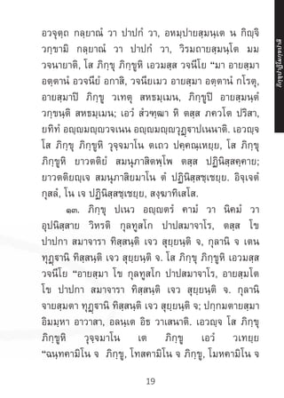 19
อวจุตฺถ กลฺยาณํ วา ปาปกํ วา, อหมฺปายสฺมนฺเต น กิญฺจิ
วกฺขามิ กลฺยาณํ วา ปาปกํ วา, วิรมถายสฺมนฺโต มม
วจนายาติ, โส ภิกฺขุ ภิกฺขูหิ เอวมสฺส วจนีโย “มา อายสฺมา
อตฺตานํ อวจนียํ อกาสิ, วจนียเมว อายสฺมา อตฺตานํ กโรตุ,
อายสฺมาปิ ภิกฺขู วเทตุ สหธมฺเมน, ภิกฺขูปิ อายสฺมนฺตํ
วกฺขนฺติ สหธมฺเมน; เอวํ สํวฑฺฒา หิ ตสฺส ภควโต ปริสา,
ยทิทํ อญฺญมญฺญวจเนน อญฺญมญฺญวุฏฺาปเนนาติ. เอวญฺจ
โส ภิกฺขุ ภิกฺขูหิ วุจฺจมาโน ตเถว ปคฺคณฺเหยฺย, โส ภิกฺขุ
ภิกฺขูหิ ยาวตติยํ สมนุภาสิตพฺโพ ตสฺส ปฏินิสฺสคฺคาย;
ยาวตติยญฺเจ สมนุภาสิยมาโน ตํ ปฏินิสฺสชฺเชยฺย. อิจฺเจตํ
กุสลํ, โน เจ ปฏินิสฺสชฺเชยฺย, สงฺฆาทิเสโส.
	 ๑๓. ภิกฺขุ ปเนว อญฺญตรํ คามํ วา นิคมํ วา
อุปนิสฺสาย วิหรติ กุลทูสโก ปาปสมาจาโร, ตสฺส โข
ปาปกา สมาจารา ทิสฺสนฺติ เจว สุยฺยนฺติ จ, กุลานิ จ เตน
ทุฏฺฐานิ ทิสฺสนฺติ เจว สุยฺยนฺติ จ. โส ภิกฺขุ ภิกฺขูหิ เอวมสฺส
วจนีโย “อายสฺมา โข กุลทูสโก ปาปสมาจาโร, อายสฺมโต
โข ปาปกา สมาจารา ทิสฺสนฺติ เจว สุยฺยนฺติ จ. กุลานิ
จายสฺมตา ทุฏฺานิ ทิสฺสนฺติ เจว สุยฺยนฺติ จ; ปกฺกมตายสฺมา
อิมมฺหา อาวาสา, อลนฺเต อิธ วาเสนาติ. เอวญฺจ โส ภิกฺขุ
ภิกฺขูหิ วุจฺจมาโน เต ภิกฺขู เอวํ วเทยฺย
“ฉนฺทคามิโน จ ภิกฺขู, โทสคามิโน จ ภิกฺขู, โมหคามิโน จ
ภิ
ก
ฺ
ข
ุ
ป
าฏิ
โ
มกฺ
ข
ปาลิ
 