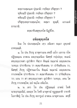 21
	 ตตฺถายสฺมนฺเต ปุจฺฉามิ: กจฺจิตฺถ ปริสุทฺธา ?
	 ทุติยมฺปิ ปุจฺฉามิ: กจฺจิตฺถ ปริสุทฺธา ?
	 ตติยมฺปิ ปุจฺฉามิ: กจฺจิตฺถ ปริสุทฺธา ?
	 ปริสุทฺเธตฺถายสฺมนฺโต; ตสฺมา ตุณฺหี, เอวเมตํ
ธารยามิ.
สงฺฆาทิเสสุทฺเทโส นิฏฺฐิโต.
อนิยตุทฺเทโส
	 อิเม โข ปนายสฺมนฺโต เทฺว อนิยตา ธมฺมา อุทฺเทสํ
อาคจฺฉนฺติ.
	 ๑. โย ปน ภิกฺขุ มาตุคาเมน สทฺธึ เอโก เอกาย รโห
ปฏิจฺฉนฺเน อาสเน อลงฺกมฺมนิเย นิสชฺชํ กปฺเปยฺย; ตเมนํ
สทฺเธยฺยวจสา อุปาสิกา ทิสฺวา ติณฺณํ ธมฺมานํ อญฺญตเรน
วเทยฺย ปาราชิเกน วา สงฺฆาทิเสเสน วา ปาจิตฺติเยน วา,
นิสชฺชํ ภิกฺขุ ปฏิชานมาโน ติณฺณํ ธมฺมานํ อญฺญตเรน
กาเรตพฺโพ ปาราชิเกน วา สงฺฆาทิเสเสน วา ปาจิตฺติเยน
วา; เยน วา สา สทฺเธยฺยวจสา อุปาสิกา วเทยฺย, เตน โส
ภิกฺขุ กาเรตพฺโพ; อยํ ธมฺโม อนิยโต.
	 ๒. น เหว โข ปน ปฏิจฺฉนฺนํ อาสนํ โหติ
นาลงฺกมฺมนิยํ, อลญฺจ โข โหติ มาตุคามํ ทุฏฺฐุลฺลาหิ วาจาหิ
โอภาสิตุํ; โย ปน ภิกฺขุ ตถารูเป อาสเน มาตุคาเมน สทฺธิํ
ภิ
ก
ฺ
ข
ุ
ป
าฏิ
โ
มกฺ
ข
ปาลิ
 