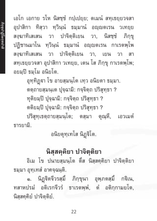 22
เอโก เอกาย รโห นิสชฺชํ กปฺเปยฺย; ตเมนํ สทฺเธยฺยวจสา
อุปาสิกา ทิสฺวา ทฺวินฺนํ ธมฺมานํ อญฺญตเรน วเทยฺย
สงฺฆาทิเสเสน วา ปาจิตฺติเยน วา, นิสชฺชํ ภิกฺขุ
ปฏิชานมาโน ทฺวินฺนํ ธมฺมานํ อญฺญตเรน กาเรตพฺโพ
สงฺฆาทิเสเสน วา ปาจิตฺติเยน วา, เยน วา สา
สทฺเธยฺยวจสา อุปาสิกา วเทยฺย, เตน โส ภิกฺขุ กาเรตพฺโพ;
อยมฺปิ ธมฺโม อนิยโต.
	 อุทฺทิฏฺฐา โข อายสฺมนฺโต เทฺว อนิยตา ธมฺมา.
	 ตตฺถายสฺมนฺเต ปุจฺฉามิ: กจฺจิตฺถ ปริสุทฺธา ?
	 ทุติยมฺปิ ปุจฺฉามิ: กจฺจิตฺถ ปริสุทฺธา ?
	 ตติยมฺปิ ปุจฺฉามิ: กจฺจิตฺถ ปริสุทฺธา ?
	 ปริสุทฺเธตฺถายสฺมนฺโต; ตสฺมา ตุณฺหี, เอวเมตํ
ธารยามิ.
อนิยตุทฺเทโส นิฏฺฐิโต.
นิสฺสคฺคิยา ปาจิตฺติยา
	 อิเม โข ปนายสฺมนฺโต ตึส นิสฺสคฺคิยา ปาจิตฺติยา
ธมฺมา อุทฺเทสํ อาคจฺฉนฺติ.
	 ๑. นิฏฺฐิตจีวรสฺมึ ภิกฺขุนา อุพฺภตสฺมึ กฐิเน,
ทสาหปรมํ อติเรกจีวรํ ธาเรตพฺพํ, ตํ อติกฺกามยโต,
นิสฺสคฺคิยํ ปาจิตฺติยํ.
ภิ
ก
ฺ
ข
ุ
ป
าฏิ
โ
มกฺ
ข
ปาลิ
 