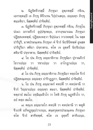 23
	 ๒. นิฏฺฐิตจีวรสฺมึ ภิกฺขุนา อุพฺภตสฺมึ กฐิเน,
เอกรตฺตมฺปิ เจ ภิกฺขุ ติจีวเรน วิปฺปวเสยฺย, อญฺญตฺร ภิกฺขุ
สมฺมติยา, นิสฺสคฺคิยํ ปาจิตฺติยํ.
	 ๓. นิฏฺฐิตจีวรสฺมึ ภิกฺขุนา อุพฺภตสฺมึ กฐิเน, ภิกฺขุโน
ปเนว อกาลจีวรํ อุปฺปชฺเชยฺย, อากงฺขมาเนน ภิกฺขุนา
ปฏิคฺคเหตพฺพํ, ปฏิคฺคเหตฺวา ขิปฺปเมว กาเรตพฺพํ; โน จสฺส
ปาริปูริ, มาสปรมนฺเตน ภิกฺขุนา ตํ จีวรํ นิกฺขิปิตพฺพํ อูนสฺส
ปาริปูริยา สติยา ปจฺจาสาย, ตโต เจ อุตฺตรึ นิกฺขิเปยฺย
สติยาปิ ปจฺจาสาย, นิสฺสคฺคิยํ ปาจิตฺติยํ.
	 ๔. โย ปน ภิกฺขุ อญฺาติกาย ภิกฺขุนิยา ปุราณจีวรํ
โธวาเปยฺย วา รชาเปยฺย วา อาโกฏาเปยฺย วา,
นิสฺสคฺคิยํ ปาจิตฺติยํ.
	 ๕. โย ปน ภิกฺขุ อญฺญาติกาย ภิกฺขุนิยา หตฺถโต จีวรํ
ปฏิคฺคณฺเหยฺย อญฺญตฺร ปาริวฏฺฏกา, นิสฺสคฺคิยํ ปาจิตฺติยํ.
	 ๖. โย ปน ภิกฺขุ อญฺญาตกํ คหปตึ วา คหปตานึ วา
จีวรํ วิญฺญาเปยฺย อญฺญตฺร สมยา, นิสฺสคฺคิยํ ปาจิตฺติยํ.
ตตฺถายํ สมโย: อจฺฉินฺนจีวโร วา โหติ ภิกฺขุ นฏฺจีวโร วา,
อยํ ตตฺถ สมโย.
	 ๗. ตญฺเจ อญฺญาตโก คหปติ วา คหปตานี วา พหูหิ
จีวเรหิ อภิหฏฺฐุมฺปวาเรยฺย, สนฺตรุตฺตรปรมนฺเตน ภิกฺขุนา
ตโต จีวรํ สาทิตพฺพํ, ตโต เจ อุตฺตรึ สาทิเยยฺย,
ภิ
ก
ฺ
ข
ุ
ป
าฏิ
โ
มกฺ
ข
ปาลิ
 