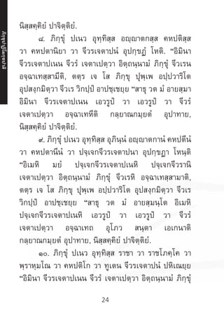24
นิสฺสคฺคิยํ ปาจิตฺติยํ.
	 ๘. ภิกฺขุํ ปเนว อุทฺทิสฺส อญฺญาตกสฺส คหปติสฺส
วา คหปตานิยา วา จีวรเจตาปนํ อุปกฺขฏํ โหติ. “อิมินา
จีวรเจตาปเนน จีวรํ เจตาเปตฺวา อิตฺถนฺนามํ ภิกฺขุํ จีวเรน
อจฺฉาเทสฺสามีติ, ตตฺร เจ โส ภิกฺขุ ปุพฺเพ อปฺปวาริโต
อุปสงฺกมิตฺวา จีวเร วิกปฺปํ อาปชฺเชยฺย “สาธุ วต มํ อายสฺมา
อิมินา จีวรเจตาปเนน เอวรูปํ วา เอวรูปํ วา จีวรํ
เจตาเปตฺวา อจฺฉาเทหีติ กลฺยาณกมฺยตํ อุปาทาย,
นิสฺสคฺคิยํ ปาจิตฺติยํ.
	 ๙. ภิกฺขุํ ปเนว อุทฺทิสฺส อุภินฺนํ อญฺญาตกานํ คหปตีนํ
วา คหปตานีนํ วา ปจฺเจกจีวรเจตาปนา อุปกฺขฏา โหนฺติ
“อิเมหิ มยํ ปจฺเจกจีวรเจตาปเนหิ ปจฺเจกจีวรานิ
เจตาเปตฺวา อิตฺถนฺนามํ ภิกฺขุํ จีวเรหิ อจฺฉาเทสฺสามาติ,
ตตฺร เจ โส ภิกฺขุ ปุพฺเพ อปฺปวาริโต อุปสงฺกมิตฺวา จีวเร
วิกปฺปํ อาปชฺเชยฺย “สาธุ วต มํ อายสฺมนฺโต อิเมหิ
ปจฺเจกจีวรเจตาปเนหิ เอวรูปํ วา เอวรูปํ วา จีวรํ
เจตาเปตฺวา อจฺฉาเทถ อุโภว สนฺตา เอเกนาติ
กลฺยาณกมฺยตํ อุปาทาย, นิสฺสคฺคิยํ ปาจิตฺติยํ.
	 ๑๐. ภิกฺขุํ ปเนว อุทฺทิสฺส ราชา วา ราชโภคฺโค วา
พฺราหฺมโณ วา คหปติโก วา ทูเตน จีวรเจตาปนํ ปหิเณยฺย
“อิมินา จีวรเจตาปเนน จีวรํ เจตาเปตฺวา อิตฺถนฺนามํ ภิกฺขุํ
ภิ
ก
ฺ
ข
ุ
ป
าฏิ
โ
มกฺ
ข
ปาลิ
 
