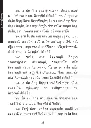 28
	 ๒๒. โย ปน ภิกฺขุ อูนปญฺจพนฺธเนน ปตฺเตน อญฺญํ
นวํ ปตฺตํ เจตาเปยฺย, นิสฺสคฺคิยํ ปาจิตฺติยํ. เตน ภิกฺขุนา โส
ปตฺโต ภิกฺขุปริสาย นิสฺสชฺชิตพฺโพ; โย จ ตสฺสา ภิกฺขุปริสาย
ปตฺตปริยนฺโต, โส จ ตสฺส ภิกฺขุโน ปทาตพฺโพ“อยนฺเต ภิกฺขุ
ปตฺโต, ยาว เภทนาย ธาเรตพฺโพติ: อยํ ตตฺถ สามีจิ.
	 ๒๓. ยานิ โข ปน ตานิ คิลานานํ ภิกฺขูนํ ปฏิสายนียานิ
เภสชฺชานิ, เสยฺยถีทํ; สปฺปิ นวนีตํ เตลํ มธุ ผาณิตํ, ตานิ
ปฏิคฺคเหตฺวา สตฺตาหปรมํ สนฺนิธิการกํ ปริภุญฺชิตพฺพานิ,
ตํ อติกฺกามยโต นิสฺสคฺคิยํ ปาจิตฺติยํ.
	 ๒๔. “มาโส เสโส คิมฺหานนฺติ ภิกฺขุนา
วสฺสิกสาฏิกจีวรํ ปริเยสิตพฺพํ, “อฑฺฒมาโส เสโส
คิมฺหานนฺติ กตฺวา นิวาเสตพฺพํ; “โอเรน เจ มาโส เสโส
คิมฺหานนฺติ วสฺสิกสาฏิกจีวรํ ปริเยเสยฺย. “โอเรนฑฺฒมาโส
เสโส คิมฺหานนฺติ กตฺวา นิวาเสยฺย; นิสฺสคฺคิยํ ปาจิตฺติยํ.
	 ๒๕. โย ปน ภิกฺขุ ภิกฺขุสฺส สามํ จีวรํ ทตฺวา กุปิโต
อนตฺตมโน อจฺฉินฺเทยฺย วา อจฺฉินฺทาเปยฺย วา,
นิสฺสคฺคิยํ ปาจิตฺติยํ.
	 ๒๖. โย ปน ภิกฺขุ สามํ สุตฺตํ วิญฺญาเปตฺวา ตนฺต
วาเยหิ จีวรํ วายาเปยฺย, นิสฺสคฺคิยํ ปาจิตฺติยํ.
	 ๒๗. ภิกฺขุํ ปเนว อุทฺทิสฺส อญฺาตโก คหปติ วา
คหปตานี วา ตนฺตวาเยหิ จีวรํ วายาเปยฺย, ตตฺร เจ โส ภิกฺขุ
ภิ
ก
ฺ
ข
ุ
ป
าฏิ
โ
มกฺ
ข
ปาลิ
 