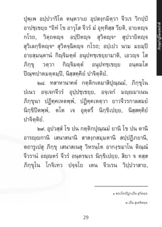 29
ปุพฺเพ อปฺปวาริโต ตนฺตวาเย อุปสงฺกมิตฺวา จีวเร วิกปฺปํ
อาปชฺเชยฺย “อิทํ โข อาวุโส จีวรํ มํ อุทฺทิสฺส วียติ, อายตญฺจ
กโรถ, วิตฺถตญฺจ อปฺปิตญฺจ สุวิตญฺจ๑
สุปวายิตญฺจ
สุวิเลกฺขิตญฺจ๒
สุวิตจฺฉิตญฺจ กโรถ; อปฺเปว นาม มยมฺปิ
อายสฺมนฺตานํ กิญฺจิมตฺตํ อนุปทชฺเชยฺยามาติ, เอวญฺจ โส
ภิกฺขุ วตฺวา กิญฺจิมตฺตํ อนุปทชฺเชยฺย อนฺตมโส
ปิณฺฑปาตมตฺตมฺปิ, นิสฺสคฺคิยํ ปาจิตฺติยํ.
	 ๒๘. ทสาหานาคตํ กตฺติกเตมาสิปุณฺณมํ, ภิกฺขุโน
ปเนว อจฺเจกจีวรํ อุปฺปชฺเชยฺย, อจฺเจกํ มญฺมาเนน
ภิกฺขุนา ปฏิคฺคเหตพฺพํ, ปฏิคฺคเหตฺวา ยาวจีวรกาลสมยํ
นิกฺขิปิตพฺพํ, ตโต เจ อุตฺตรึ นิกฺขิเปยฺย, นิสฺสคฺคิยํ
ปาจิตฺติยํ.
	 ๒๙. อุปวสฺสํ โข ปน กตฺติกปุณฺณมํ ยานิ โข ปน ตานิ
อารญฺกานิ เสนาสนานิ สาสงฺกสมฺมตานิ สปฺปฏิภยานิ,
ตถารูเปสุ ภิกฺขุ เสนาสเนสุ วิหรนฺโต อากงฺขมาโน ติณฺณํ
จีวรานํ อญฺตรํ จีวรํ อนฺตรฆเร นิกฺขิเปยฺย, สิยา จ ตสฺส
ภิกฺขุโน โกจิเทว ปจฺจโย เตน จีวเรน วิปฺปวาสาย,
__________________
๑ พระไตรปิฎกเป็น สุวีตญฺจ.
๒ เป็น สุเลขิตญฺจ.
ภิ
ก
ฺ
ข
ุ
ป
าฏิ
โ
มกฺ
ข
ปาลิ
 