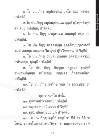 31
	 ๔. โย ปน ภิกฺขุ อนุปสมฺปนฺนํ ปทโส ธมฺมํ วาเจยฺย,
ปาจิตฺติยํ.
	 ๕. โย ปน ภิกฺขุ อนุปสมฺปนฺเนน อุตฺตริทฺวิรตฺตติรตฺตํ
สหเสยฺยํ กปฺเปยฺย, ปาจิตฺติยํ.
	 ๖. โย ปน ภิกฺขุ มาตุคาเมน สหเสยฺยํ กปฺเปยฺย,
ปาจิตฺติยํ.
	 ๗. โย ปน ภิกฺขุ มาตุคามสฺส อุตฺตริฉปฺปญฺจวาจาหิ
ธมฺมํ เทเสยฺย อญฺตฺร วิญฺญุนา ปุริสวิคฺคเหน, ปาจิตฺติยํ.
	 ๘. โย ปน ภิกฺขุ อนุปสมฺปนฺนสฺส อุตฺตริมนุสฺสธมฺมํ
อาโรเจยฺย, ภูตสฺมิํ ปาจิตฺติยํ.
	 ๙. โย ปน ภิกฺขุ ภิกฺขุสฺส ทุฏฺฐุลฺลํ อาปตฺตึ
อนุปสมฺปนฺนสฺส อาโรเจยฺย อญฺญตฺร ภิกฺขุสมฺมติยา,
ปาจิตฺติยํ.
	 ๑๐. โย ปน ภิกฺขุ ปวึ ขเณยฺย วา ขณาเปยฺย วา,
ปาจิตฺติยํ.
มุสาวาทวคฺโค ปโม.
	 ๑๑. ภูตคามปาตพฺยตาย ปาจิตฺติยํ.
	 ๑๒. อญฺญวาทเก วิเหสเก ปาจิตฺติยํ.
	 ๑๓. อุชฺฌาปนเก ขิยฺยนเก ปาจิตฺติยํ.
	 ๑๔. โย ปน ภิกฺขุ สงฺฆิกํ มญฺจํ วา ปีฐํ วา ภิสึ วา
โกจฺฉํ วา อชฺโฌกาเส สนฺถริตฺวา วา สนฺถราเปตฺวา วา ตํ
ภิ
ก
ฺ
ข
ุ
ป
าฏิ
โ
มกฺ
ข
ปาลิ
 