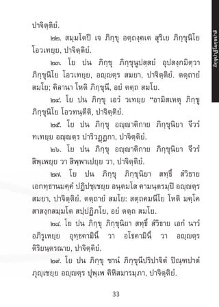 33
ปาจิตฺติยํ.
	 ๒๒. สมฺมโตปิ เจ ภิกฺขุ อตฺถงฺคเต สุริเย ภิกฺขุนิโย
โอวเทยฺย, ปาจิตฺติยํ.
	 ๒๓. โย ปน ภิกฺขุ ภิกฺขุนูปสฺสยํ อุปสงฺกมิตฺวา
ภิกฺขุนิโย โอวเทยฺย, อญฺตฺร สมยา, ปาจิตฺติยํ. ตตฺถายํ
สมโย; คิลานา โหติ ภิกฺขุนี, อยํ ตตฺถ สมโย.
	 ๒๔. โย ปน ภิกฺขุ เอวํ วเทยฺย “อามิสเหตุ ภิกฺขู
ภิกฺขุนิโย โอวทนฺตีติ, ปาจิตฺติยํ.
	 ๒๕. โย ปน ภิกฺขุ อญฺาติกาย ภิกฺขุนิยา จีวรํ
ทเทยฺย อญฺญตฺร ปาริวฏฺฏกา, ปาจิตฺติยํ.
	 ๒๖. โย ปน ภิกฺขุ อญฺญาติกาย ภิกฺขุนิยา จีวรํ
สิพฺเพยฺย วา สิพฺพาเปยฺย วา, ปาจิตฺติยํ.
	 ๒๗. โย ปน ภิกฺขุ ภิกฺขุนิยา สทฺธึ สํวิธาย
เอกทฺธานมคฺคํ ปฏิปชฺเชยฺย อนฺตมโส คามนฺตรมฺปิ อญฺตฺร
สมยา, ปาจิตฺติยํ. ตตฺถายํ สมโย: สตฺถคมนีโย โหติ มคฺโค
สาสงฺกสมฺมโต สปฺปฏิภโย, อยํ ตตฺถ สมโย.
	 ๒๘. โย ปน ภิกฺขุ ภิกฺขุนิยา สทฺธึ สํวิธาย เอกํ นาวํ
อภิรูเหยฺย อุทฺธคามินึ วา อโธคามินึ วา อญฺญตฺร
ติริยนฺตรณาย, ปาจิตฺติยํ.
	 ๒๙. โย ปน ภิกฺขุ ชานํ ภิกฺขุนีปริปาจิตํ ปิณฺฑปาตํ
ภุญฺเชยฺย อญฺตฺร ปุพฺเพ คิหิสมารมฺภา, ปาจิตฺติยํ.
ภิ
ก
ฺ
ข
ุ
ป
าฏิ
โ
มกฺ
ข
ปาลิ
 