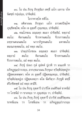 34
	 ๓๐. โย ปน ภิกฺขุ ภิกฺขุนิยา สทฺธึ เอโก เอกาย รโห
นิสชฺชํ กปฺเปยฺย, ปาจิตฺติยํ.
โอวาทวคฺโค ตติโย.
	 ๓๑. อคิลาเนน ภิกฺขุนา เอโก อาวสถปิณฺโฑ
ภุญฺชิตพฺโพ; ตโต เจ อุตฺตรึ ภุญฺเชยฺย, ปาจิตฺติยํ.
	 ๓๒. คณโภชเน อญฺญตฺร สมยา ปาจิตฺติยํ. ตตฺถายํ
สมโย: คิลานสมโย จีวรทานสมโย จีวรการสมโย
อทฺธานคมนสมโย นาวาภิรูหนสมโย มหาสมโย
สมณภตฺตสมโย, อยํ ตตฺถ สมโย.
	 ๓๓. ปรมฺปรโภชเน อญฺญตฺร สมยา ปาจิตฺติยํ.
ตตฺถายํ สมโย: คิลานสมโย จีวรทานสมโย
จีวรการสมโย, อยํ ตตฺถ สมโย.
	 ๓๔. ภิกฺขุํ ปเนว กุลํ อุปคตํ ปูเวหิ วา มนฺเถหิ วา
อภิหฏฺฐุมฺปวาเรยฺย, อากงฺขมาเนน ภิกฺขุนา ทฺวิตฺติปตฺตปูรา
ปฏิคฺคเหตพฺพา: ตโต เจ อุตฺตรึ ปฏิคฺคณฺเหยฺย, ปาจิตฺติยํ.
ทฺวิตฺติปตฺตปูเร ปฏิคฺคเหตฺวา ตโต นีหริตฺวา ภิกฺขูหิ สทฺธึ
สํวิภชิตพฺพํ อยํ ตตฺถ สามีจิ.
	 ๓๕. โย ปน ภิกฺขุ ภุตฺตาวี ปวาริโต อนติริตฺตํ ขาทนียํ
วา โภชนียํ วา ขาเทยฺย วา ภุญฺเชยฺย วา, ปาจิตฺติยํ.
	 ๓๖. โย ปน ภิกฺขุ ภิกฺขุํ ภุตฺตาวึ ปวาริตํ อนติริตฺเตน
ขาทนีเยน วา โภชนีเยน วา อภิหฏฺฐุมฺปวาเรยฺย
ภิ
ก
ฺ
ข
ุ
ป
าฏิ
โ
มกฺ
ข
ปาลิ
 