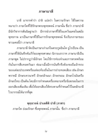 iv
ภาษาบาลี
	 บาลี มาจากค�ำว่า ปาลิ แปลว่า ในความรักษา ใช้ในความ
หมายว่า ภาษาใดที่ใช้รักษาพระพุทธพจน์ ภาษานั้น ชื่อว่า ภาษาปาลี
มีนักวิชาการสันนิษฐานว่า มีการน�ำภาษาที่ใช้ในเเคว้นมคธในสมัย
พุทธกาล มาเป็นภาษาที่ใช้ในการรักษาพุทธพจน์ จึงเรียกภาษาของ
ชาวมคธนี้ว่า ภาษาบาลี
	 ภาษาบาลี จัดเป็นภาษาเก่าแก่ในตระกูลอินโด ยูโรเปียน เป็น
ภาษาที่ใช้บันทึกคัมภีร์ของพุทธศาสนา นิกายเถรวาท ภาษาบาลีเป็น
ภาษาพูด ไม่ปรากฏว่ามีอักษร โดยใช้การท่องจ�ำและการสวดพร้อม
กันในการสืบทอดกันมา ต่อมาเมื่อมีการบันทึกจึงต้องขอยืมอักขระ
ของแต่ละประเทศหรือแต่ละท้องถิ่นในการถ่ายทอดเสียง เช่น อักษร
พราหมี อักษรเทวนาครี อักษรล้านนา อักษรขอม อักษรโรมันหรือ
อักษรไทย เป็นต้น โดยมีการก�ำหนดเครื่องหมายหรือข้อตกลงในการ
ออกเสียงเพิ่มเติม เพื่อให้ออกเสียงได้ตรงตามที่ก�ำหนดไว้ในหลักบาลี
ไวยากรณ์ให้มากที่สุด
พุทฺธวจนํ ปาเลตีติ ปาลี (ภาสา)
ภาษาใด ย่อมรักษา ซึ่งพุทธพจน์ ภาษานั้น ชื่อว่า ภาษาบาลี
 