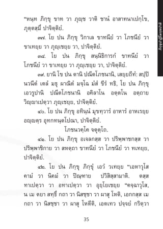 35
“หนฺท ภิกฺขุ ขาท วา ภุญฺช วาติ ชานํ อาสาทนาเปกฺโข,
ภุตฺตสฺมึ ปาจิตฺติยํ.
	 ๓๗. โย ปน ภิกฺขุ วิกาเล ขาทนียํ วา โภชนียํ วา
ขาเทยฺย วา ภุญฺเชยฺย วา, ปาจิตฺติยํ.
	 ๓๘. โย ปน ภิกฺขุ สนฺนิธิการกํ ขาทนียํ วา
โภชนียํ วา ขาเทยฺย วา ภุญฺเชยฺย วา, ปาจิตฺติยํ.
	๓๙. ยานิ โข ปน ตานิ ปณีตโภชนานิ, เสยฺยถีทํ: สปฺปิ
นวนีตํ เตลํ มธุ ผาณิตํ มจฺโฉ มํสํ ขีรํ ทธิ, โย ปน ภิกฺขุ
เอวรูปานิ ปณีตโภชนานิ อคิลาโน อตฺตโน อตฺถาย
วิญฺญาเปตฺวา ภุญฺเชยฺย, ปาจิตฺติยํ.
	 ๔๐. โย ปน ภิกฺขุ อทินฺนํ มุขทฺวารํ อาหารํ อาหเรยฺย
อญฺญตฺร อุทกทนฺตโปณา, ปาจิตฺติยํ.
โภชนวคฺโค จตุตฺโถ.
	 ๔๑. โย ปน ภิกฺขุ อเจลกสฺส วา ปริพฺพาชกสฺส วา
ปริพฺพาชิกาย วา สหตฺถา ขาทนียํ วา โภชนียํ วา ทเทยฺย,
ปาจิตฺติยํ.
	 ๔๒. โย ปน ภิกฺขุ ภิกฺขุํ เอวํ วเทยฺย “เอหาวุโส
คามํ วา นิคมํ วา ปิณฺฑาย ปวิสิสฺสามาติ. ตสฺส
ทาเปตฺวา วา อทาเปตฺวา วา อุยฺโยเชยฺย “คจฺฉาวุโส,
น เม ตยา สทฺธึ กถา วา นิสชฺชา วา ผาสุ โหติ, เอกกสฺส เม
กถา วา นิสชฺชา วา ผาสุ โหตีติ, เอตเทว ปจฺจยํ กริตฺวา
ภิ
ก
ฺ
ข
ุ
ป
าฏิ
โ
มกฺ
ข
ปาลิ
 