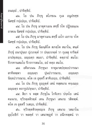 36
อนญฺญํ , ปาจิตฺติยํ.
	 ๔๓. โย ปน ภิกฺขุ สโภชเน กุเล อนูปขชฺช
นิสชฺชํ กปฺเปยฺย, ปาจิตฺติยํ.
	 ๔๔. โย ปน ภิกฺขุ มาตุคาเมน สทฺธึ รโห ปฏิจฺฉนฺเน
อาสเน นิสชฺชํ กปฺเปยฺย, ปาจิตฺติยํ.
	 ๔๕. โย ปน ภิกฺขุ มาตุคาเมน สทฺธึ เอโก เอกาย รโห
นิสชฺชํ กปฺเปยฺย, ปาจิตฺติยํ.
	 ๔๖. โย ปน ภิกฺขุ นิมนฺติโต สภตฺโต สมาโน, สนฺตํ
ภิกฺขุํ อนาปุจฺฉา ปุเรภตฺตํ วา ปจฺฉาภตฺตํ วา กุเลสุ จาริตฺตํ
อาปชฺเชยฺย, อญฺตฺร สมยา, ปาจิตฺติยํ. ตตฺถายํ สมโย:
จีวรทานสมโย จีวรการสมโย, อยํ ตตฺถ สมโย.
	 ๔๗. อคิลาเนน ภิกฺขุนา จาตุมาสปจฺจยปวารณา
สาทิตพฺพา อญฺญตฺร ปุนปวารณาย, อญฺตฺร
นิจฺจปวารณาย, ตโต เจ อุตฺตรึ สาทิเยยฺย, ปาจิตฺติยํ.
	 ๔๘. โย ปน ภิกฺขุ อุยฺยุตฺตํ เสนํ ทสฺสนาย คจฺเฉยฺย
อญฺตฺร ตถารูปปจฺจยา, ปาจิตฺติยํ.
	 ๔๙. สิยา จ ตสฺส ภิกฺขุโน โกจิเทว ปจฺจโย เสนํ
คมนาย, ทฺวิรตฺตติรตฺตํ เตน ภิกฺขุนา เสนาย วสิตพฺพํ.
ตโต เจ อุตฺตรึ วเสยฺย, ปาจิตฺติยํ.
	 ๕๐. ทฺวิรตฺตติรตฺตญฺเจ ภิกฺขุ เสนาย วสมาโน
อุยฺโยธิกํ วา พลคฺคํ วา เสนาพฺยูหํ วา อนีกทสฺสนํ วา
ภิ
ก
ฺ
ข
ุ
ป
าฏิ
โ
มกฺ
ข
ปาลิ
 