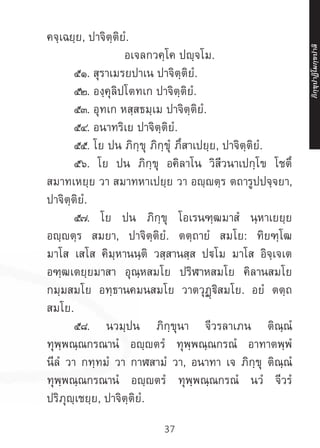 37
คจฺเฉยฺย, ปาจิตฺติยํ.
อเจลกวคฺโค ปญฺจโม.
	 ๕๑. สุราเมรยปาเน ปาจิตฺติยํ.
	 ๕๒. องฺคุลิปโตทเก ปาจิตฺติยํ.
	 ๕๓. อุทเก หสฺสธมฺเม ปาจิตฺติยํ.
	 ๕๔. อนาทริเย ปาจิตฺติยํ.
	 ๕๕. โย ปน ภิกฺขุ ภิกฺขุํ ภึสาเปยฺย, ปาจิตฺติยํ.
	 ๕๖. โย ปน ภิกฺขุ อคิลาโน วิสีวนาเปกฺโข โชตึ
สมาทเหยฺย วา สมาทหาเปยฺย วา อญฺญตฺร ตถารูปปจฺจยา,
ปาจิตฺติยํ.
	 ๕๗. โย ปน ภิกฺขุ โอเรนฑฺฒมาสํ นฺหาเยยฺย
อญฺญตฺร สมยา, ปาจิตฺติยํ. ตตฺถายํ สมโย: ทิยฑฺโฒ
มาโส เสโส คิมฺหานนฺติ วสฺสานสฺส ปโม มาโส อิจฺเจเต
อฑฺฒเตยฺยมาสา อุณฺหสมโย ปริฬาหสมโย คิลานสมโย
กมฺมสมโย อทฺธานคมนสมโย วาตวุฏฺฐิสมโย. อยํ ตตฺถ
สมโย.
	 ๕๘. นวมฺปน ภิกฺขุนา จีวรลาเภน ติณฺณํ
ทุพฺพณฺณกรณานํ อญฺญตรํ ทุพฺพณฺณกรณํ อาทาตพฺพํ
นีลํ วา กทฺทมํ วา กาฬสามํ วา, อนาทา เจ ภิกฺขุ ติณฺณํ
ทุพฺพณฺณกรณานํ อญฺญตรํ ทุพฺพณฺณกรณํ นวํ จีวรํ
ปริภุญฺเชยฺย, ปาจิตฺติยํ.
ภิ
ก
ฺ
ข
ุ
ป
าฏิ
โ
มกฺ
ข
ปาลิ
 