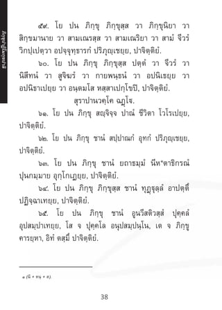 38
	 ๕๙. โย ปน ภิกฺขุ ภิกฺขุสฺส วา ภิกฺขุนิยา วา
สิกฺขมานาย วา สามเณรสฺส วา สามเณริยา วา สามํ จีวรํ
วิกปฺเปตฺวา อปจฺจุทฺธารกํ ปริภุญฺเชยฺย, ปาจิตฺติยํ.
	 ๖๐. โย ปน ภิกฺขุ ภิกฺขุสฺส ปตฺตํ วา จีวรํ วา
นิสีทนํ วา สูจิฆรํ วา กายพนฺธนํ วา อปนิเธยฺย วา
อปนิธาเปยฺย วา อนฺตมโส หสฺสาเปกฺโขปิ, ปาจิตฺติยํ.
สุราปานวคฺโค ฉฏฺโ.
	 ๖๑. โย ปน ภิกฺขุ สญฺจิจฺจ ปาณํ ชีวิตา โวโรเปยฺย,
ปาจิตฺติยํ.
	 ๖๒. โย ปน ภิกฺขุ ชานํ สปฺปาณกํ อุทกํ ปริภุญฺเชยฺย,
ปาจิตฺติยํ.
	 ๖๓. โย ปน ภิกฺขุ ชานํ ยถาธมฺมํ นีห๑
ตาธิกรณํ
ปุนกมฺมาย อุกฺโกเฏยฺย, ปาจิตฺติยํ.
	 ๖๔. โย ปน ภิกฺขุ ภิกฺขุสฺส ชานํ ทุฏฺฐุลฺลํ อาปตฺตึ
ปฏิจฺฉาเทยฺย, ปาจิตฺติยํ.
	 ๖๕. โย ปน ภิกฺขุ ชานํ อูนวีสติวสฺสํ ปุคฺคลํ
อุปสมฺปาเทยฺย, โส จ ปุคฺคโล อนุปสมฺปนฺโน, เต จ ภิกฺขู
คารยฺหา, อิทํ ตสฺมึ ปาจิตฺติยํ.
__________________
๑ (นิ + หนฺ + ต).
ภิ
ก
ฺ
ข
ุ
ป
าฏิ
โ
มกฺ
ข
ปาลิ
 