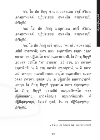 39
	 ๖๖. โย ปน ภิกฺขุ ชานํ เถยฺยสตฺเถน สทฺธึ สํวิธาย
เอกทฺธานมคฺคํ ปฏิปชฺเชยฺย อนฺตมโส คามนฺตรมฺปิ,
ปาจิตฺติยํ.
	 ๖๗. โย ปน ภิกฺขุ มาตุคาเมน สทฺธึ สํวิธาย
เอกทฺธานมคฺคํ ปฏิปชฺเชยฺย อนฺตมโส คามนฺตรมฺปิ,
ปาจิตฺติยํ.
	 ๖๘. โย ปน ภิกฺขุ เอวํ วเทยฺย “ตถาหํ ภควตา ธมฺมํ
เทสิตํ อาชานามิ; ยถา เยเม อนฺตรายิกา ธมฺมา วุตฺตา
ภควตา, เต ปฏิเสวโต นาลํ อนฺตรายายาติ, โส ภิกฺขุ ภิกฺขูหิ
เอวมสฺส วจนีโย “มา อายสฺมา เอวํ อวจ, มา ภควนฺตํ
อพฺภาจิกฺขิ; น หิ สาธุ ภควโต อพฺภกฺขานํ, น หิ ภควา
เอวํ วเทยฺย; อเนกปริยาเยน อาวุโส อนฺตรายิกา ธมฺมา๑
วุตฺตา ภควตา, อลญฺจ ปน เต ปฏิเสวโต อนฺตรายายาติ;
เอวญฺจ โส ภิกฺขุ ภิกฺขูหิ วุจฺจมาโน ตเถว ปคฺคณฺเหยฺย,
โส ภิกฺขุ ภิกฺขูหิ ยาวตติยํ สมนุภาสิตพฺโพ ตสฺส
ปฏินิสฺสคฺคาย; ยาวตติยญฺเจ สมนุภาสิยมาโน ตํ
ปฏินิสฺสชฺเชยฺย, อิจฺเจตํ กุสลํ, โน เจ ปฏินิสฺสชฺเชยฺย,
ปาจิตฺติยํ.
__________________
๑ สี. ม. ยุ. เทว. โปตฺถเกสุ ธมฺมา อนฺตรายิกาติ ทิสฺสติ.
ภิ
ก
ฺ
ข
ุ
ป
าฏิ
โ
มกฺ
ข
ปาลิ
 
