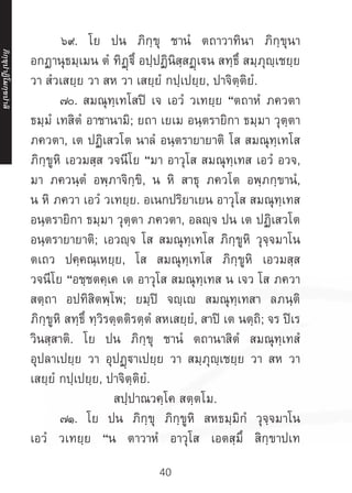 40
	 ๖๙. โย ปน ภิกฺขุ ชานํ ตถาวาทินา ภิกฺขุนา
อกฏานุธมฺเมน ตํ ทิฏฺฐิํ อปฺปฏินิสฺสฏฺเน สทฺธึ สมฺภุญฺเชยฺย
วา สํวเสยฺย วา สห วา เสยฺยํ กปฺเปยฺย, ปาจิตฺติยํ.
	 ๗๐. สมณุทฺเทโสปิ เจ เอวํ วเทยฺย “ตถาหํ ภควตา
ธมฺมํ เทสิตํ อาชานามิ; ยถา เยเม อนฺตรายิกา ธมฺมา วุตฺตา
ภควตา, เต ปฏิเสวโต นาลํ อนฺตรายายาติ โส สมณุทฺเทโส
ภิกฺขูหิ เอวมสฺส วจนีโย “มา อาวุโส สมณุทฺเทส เอวํ อวจ,
มา ภควนฺตํ อพฺภาจิกฺขิ, น หิ สาธุ ภควโต อพฺภกฺขานํ,
น หิ ภควา เอวํ วเทยฺย. อเนกปริยาเยน อาวุโส สมณุทฺเทส
อนฺตรายิกา ธมฺมา วุตฺตา ภควตา, อลญฺจ ปน เต ปฏิเสวโต
อนฺตรายายาติ; เอวญฺจ โส สมณุทฺเทโส ภิกฺขูหิ วุจฺจมาโน
ตเถว ปคฺคณฺเหยฺย, โส สมณุทฺเทโส ภิกฺขูหิ เอวมสฺส
วจนีโย “อชฺชตคฺเค เต อาวุโส สมณุทฺเทส น เจว โส ภควา
สตฺถา อปทิสิตพฺโพ; ยมฺปิ จญฺเญ สมณุทฺเทสา ลภนฺติ
ภิกฺขูหิ สทฺธิํ ทฺวิรตฺตติรตฺตํ สหเสยฺยํ, สาปิ เต นตฺถิ; จร ปิเร
วินสฺสาติ. โย ปน ภิกฺขุ ชานํ ตถานาสิตํ สมณุทฺเทสํ
อุปลาเปยฺย วา อุปฏฺาเปยฺย วา สมฺภุญฺเชยฺย วา สห วา
เสยฺยํ กปฺเปยฺย, ปาจิตฺติยํ.
สปฺปาณวคฺโค สตฺตโม.
	 ๗๑. โย ปน ภิกฺขุ ภิกฺขูหิ สหธมฺมิกํ วุจฺจมาโน
เอวํ วเทยฺย “น ตาวาหํ อาวุโส เอตสฺมึ สิกฺขาปเท
ภิ
ก
ฺ
ข
ุ
ป
าฏิ
โ
มกฺ
ข
ปาลิ
 