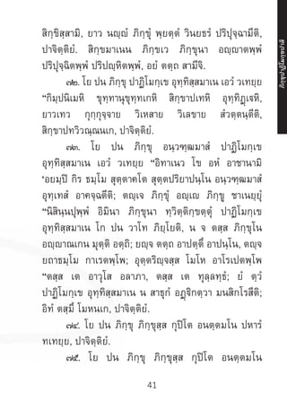 41
สิกฺขิสฺสามิ, ยาว นญฺญํ ภิกฺขุํ พฺยตฺตํ วินยธรํ ปริปุจฺฉามีติ,
ปาจิตฺติยํ. สิกฺขมาเนน ภิกฺขเว ภิกฺขุนา อญฺาตพฺพํ
ปริปุจฺฉิตพฺพํ ปริปญฺหิตพฺพํ, อยํ ตตฺถ สามีจิ.
	 ๗๒. โย ปน ภิกฺขุ ปาฏิโมกฺเข อุทฺทิสฺสมาเน เอวํ วเทยฺย
“กิมฺปนิเมหิ ขุทฺทานุขุทฺทเกหิ สิกฺขาปเทหิ อุทฺทิฏฺเหิ,
ยาวเทว กุกฺกุจฺจาย วิเหสาย วิเลขาย สํวตฺตนฺตีติ,
สิกฺขาปทวิวณฺณนเก, ปาจิตฺติยํ.
	 ๗๓. โย ปน ภิกฺขุ อนฺวฑฺฒมาสํ ปาฏิโมกฺเข
อุทฺทิสฺสมาเน เอวํ วเทยฺย “อิทาเนว โข อหํ อาชานามิ
‘อยมฺปิ กิร ธมฺโม สุตฺตาคโต สุตฺตปริยาปนฺโน อนฺวฑฺฒมาสํ
อุทฺเทสํ อาคจฺฉตีติ; ตญฺเจ ภิกฺขุํ อญฺเ ภิกฺขู ชาเนยฺยุํ
“นิสินฺนปุพฺพํ อิมินา ภิกฺขุนา ทฺวิตฺติกฺขตฺตุํ ปาฏิโมกฺเข
อุทฺทิสฺสมาเน โก ปน วาโท ภิยฺโยติ, น จ ตสฺส ภิกฺขุโน
อญฺญาณเกน มุตฺติ อตฺถิ; ยญฺจ ตตฺถ อาปตฺตึ อาปนฺโน, ตญฺจ
ยถาธมฺโม กาเรตพฺโพ; อุตฺตริญฺจสฺส โมโห อาโรเปตพฺโพ
“ตสฺส เต อาวุโส อลาภา, ตสฺส เต ทุลฺลทฺธํ; ยํ ตฺวํ
ปาฏิโมกฺเข อุทฺทิสฺสมาเน น สาธุกํ อฏฺฐิกตฺวา มนสิกโรสีติ;
อิทํ ตสฺมึ โมหนเก, ปาจิตฺติยํ.
	 ๗๔. โย ปน ภิกฺขุ ภิกฺขุสฺส กุปิโต อนตฺตมโน ปหารํ
ทเทยฺย, ปาจิตฺติยํ.
	 ๗๕. โย ปน ภิกฺขุ ภิกฺขุสฺส กุปิโต อนตฺตมโน
ภิ
ก
ฺ
ข
ุ
ป
าฏิ
โ
มกฺ
ข
ปาลิ
 
