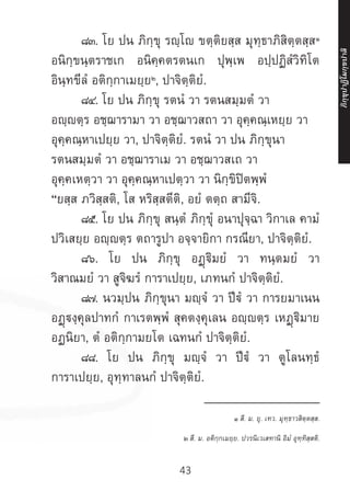 43
	 ๘๓. โย ปน ภิกฺขุ รญฺโ ขตฺติยสฺส มุทฺธาภิสิตฺตสฺส๑
อนิกฺขนฺตราชเก อนิคฺคตรตนเก ปุพฺเพ อปฺปฏิสํวิทิโต
อินฺทขีลํ อติกฺกาเมยฺย๒
, ปาจิตฺติยํ.
	 ๘๔. โย ปน ภิกฺขุ รตนํ วา รตนสมฺมตํ วา
อญฺตฺร อชฺฌารามา วา อชฺฌาวสถา วา อุคฺคณฺเหยฺย วา
อุคฺคณฺหาเปยฺย วา, ปาจิตฺติยํ. รตนํ วา ปน ภิกฺขุนา
รตนสมฺมตํ วา อชฺฌาราเม วา อชฺฌาวสเถ วา
อุคฺคเหตฺวา วา อุคฺคณฺหาเปตฺวา วา นิกฺขิปิตพฺพํ
“ยสฺส ภวิสฺสติ, โส หริสฺสตีติ, อยํ ตตฺถ สามีจิ.
	 ๘๕. โย ปน ภิกฺขุ สนฺตํ ภิกฺขุํ อนาปุจฺฉา วิกาเล คามํ
ปวิเสยฺย อญฺญตฺร ตถารูปา อจฺจายิกา กรณียา, ปาจิตฺติยํ.
	 ๘๖. โย ปน ภิกฺขุ อฏฺฐิมยํ วา ทนฺตมยํ วา
วิสาณมยํ วา สูจิฆรํ การาเปยฺย, เภทนกํ ปาจิตฺติยํ.
	 ๘๗. นวมฺปน ภิกฺขุนา มญฺจํ วา ปีฐํ วา การยมาเนน
อฏฺงฺคุลปาทกํ กาเรตพฺพํ สุคตงฺคุเลน อญฺญตฺร เหฏฺฐิมาย
อฏนิยา, ตํ อติกฺกามยโต เฉทนกํ ปาจิตฺติยํ.
	 ๘๘. โย ปน ภิกฺขุ มญฺจํ วา ปีฐํ วา ตูโลนทฺธํ
การาเปยฺย, อุทฺทาลนกํ ปาจิตฺติยํ.
__________________
๑ สี. ม. ยุ. เทว. มุทฺธาวสิตฺตสฺส.
๒ สี. ม. อติกฺกเมยฺย. ปวรนิเวเสทานิ อิมํ อุทฺทิสฺสติ.
ภิ
ก
ฺ
ข
ุ
ป
าฏิ
โ
มกฺ
ข
ปาลิ
 