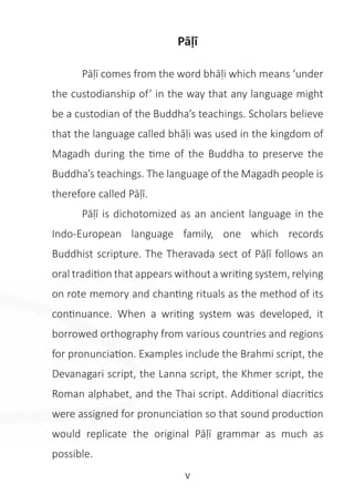 v
Pāḷī
	 Pāḷī comes from the word bhāḷi which means ‘under
the custodianship of’ in the way that any language might
be a custodian of the Buddha’s teachings. Scholars believe
that the language called bhāḷi was used in the kingdom of
Magadh during the time of the Buddha to preserve the
Buddha’s teachings. The language of the Magadh people is
therefore called Pāḷī.
	 Pāḷī is dichotomized as an ancient language in the
Indo-European language family, one which records
Buddhist scripture. The Theravada sect of Pāḷī follows an
oral tradition that appears without a writing system, relying
on rote memory and chanting rituals as the method of its
continuance. When a writing system was developed, it
borrowed orthography from various countries and regions
for pronunciation. Examples include the Brahmi script, the
Devanagari script, the Lanna script, the Khmer script, the
Roman alphabet, and the Thai script. Additional diacritics
were assigned for pronunciation so that sound production
would replicate the original Pāḷī grammar as much as
possible.
 