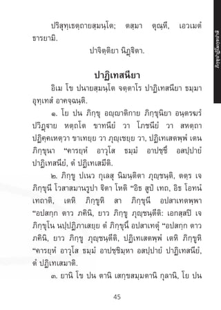 45
	 ปริสุทฺเธตฺถายสฺมนฺโต; ตสฺมา ตุณฺหี, เอวเมตํ
ธารยามิ.
ปาจิตฺติยา นิฏฺฐิตา.
ปาฏิเทสนียา
	 อิเม โข ปนายสฺมนฺโต จตฺตาโร ปาฏิเทสนียา ธมฺมา
อุทฺเทสํ อาคจฺฉนฺติ.
	 ๑. โย ปน ภิกฺขุ อญฺญาติกาย ภิกฺขุนิยา อนฺตรฆรํ
ปวิฏฺาย หตฺถโต ขาทนียํ วา โภชนียํ วา สหตฺถา
ปฏิคฺคเหตฺวา ขาเทยฺย วา ภุญฺเชยฺย วา, ปฏิเทเสตพฺพํ เตน
ภิกฺขุนา “คารยฺหํ อาวุโส ธมฺมํ อาปชฺชึ อสปฺปายํ
ปาฏิเทสนียํ, ตํ ปฏิเทเสมีติ.
	 ๒. ภิกฺขู ปเนว กุเลสุ นิมนฺติตา ภุญฺชนฺติ, ตตฺร เจ
ภิกฺขุนี โวสาสมานรูปา ิตา โหติ “อิธ สูปํ เทถ, อิธ โอทนํ
เทถาติ, เตหิ ภิกฺขูหิ สา ภิกฺขุนี อปสาเทตพฺพา
“อปสกฺก ตาว ภคินิ, ยาว ภิกฺขู ภุญฺชนฺตีติ: เอกสฺสปิ เจ
ภิกฺขุโน นปฺปฏิภาเสยฺย ตํ ภิกฺขุนึ อปสาเทตุํ “อปสกฺก ตาว
ภคินิ, ยาว ภิกฺขู ภุญฺชนฺตีติ, ปฏิเทเสตพฺพํ เตหิ ภิกฺขูหิ
“คารยฺหํ อาวุโส ธมฺมํ อาปชฺชิมฺหา อสปฺปายํ ปาฏิเทสนียํ,
ตํ ปฏิเทเสมาติ.
	 ๓. ยานิ โข ปน ตานิ เสกฺขสมฺมตานิ กุลานิ, โย ปน
ภิ
ก
ฺ
ข
ุ
ป
าฏิ
โ
มกฺ
ข
ปาลิ
 