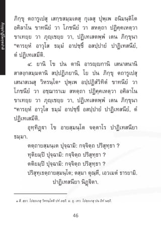 46
ภิกฺขุ ตถารูเปสุ เสกฺขสมฺมเตสุ กุเลสุ ปุพฺเพ อนิมนฺติโต
อคิลาโน ขาทนียํ วา โภชนียํ วา สหตฺถา ปฏิคฺคเหตฺวา
ขาเทยฺย วา ภุญฺเชยฺย วา, ปฏิเทเสตพฺพํ เตน ภิกฺขุนา
“คารยฺหํ อาวุโส ธมฺมํ อาปชฺชึ อสปฺปายํ ปาฏิเทสนียํ,
ตํ ปฏิเทเสมีติ.
	 ๔. ยานิ โข ปน ตานิ อารญฺกานิ เสนาสนานิ
สาสงฺกสมฺมตานิ สปฺปฏิภยานิ, โย ปน ภิกฺขุ ตถารูเปสุ
เสนาสเนสุ วิหรนฺโต๑
ปุพฺเพ อปฺปฏิสํวิทิตํ ขาทนียํ วา
โภชนียํ วา อชฺฌาราเม สหตฺถา ปฏิคฺคเหตฺวา อคิลาโน
ขาเทยฺย วา ภุญฺเชยฺย วา, ปฏิเทเสตพฺพํ เตน ภิกฺขุนา
“คารยฺหํ อาวุโส ธมฺมํ อาปชฺชึ อสปฺปายํ ปาฏิเทสนียํ, ตํ
ปฏิเทเสมีติ.
	 อุทฺทิฏฺา โข อายสฺมนฺโต จตฺตาโร ปาฏิเทสนียา
ธมฺมา.
	 ตตฺถายสฺมนฺเต ปุจฺฉามิ: กจฺจิตฺถ ปริสุทฺธา ?
	 ทุติยมฺปิ ปุจฺฉามิ: กจฺจิตฺถ ปริสุทฺธา ?
	 ตติยมฺปิ ปุจฺฉามิ: กจฺจิตฺถ ปริสุทฺธา ?
	 ปริสุทฺเธตฺถายสฺมนฺโต; ตสฺมา ตุณฺหี, เอวเมตํ ธารยามิ.
ปาฏิเทสนียา นิฏฺฐิตา.
__________________
๑ สี. สฺยา. โปตฺถเกสุ วิหรนฺโตติ ปทํ อตฺถิ. ม. ยุ. เทว. โปตฺถเกสุ ปน อิทํ นตฺถิ.
ภิ
ก
ฺ
ข
ุ
ป
าฏิ
โ
มกฺ
ข
ปาลิ
 