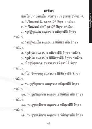 47
เสขิยา
	 อิเม โข ปนายสฺมนฺโต เสขิยา ธมฺมา อุทฺเทสํ อาคจฺฉนฺติ.
	 ๑. “ปริมณฺฑลํ นิวาเสสฺสามีติ สิกฺขา กรณียา.
	 ๒. “ปริมณฺฑลํ ปารุปิสฺสามีติ สิกฺขา กรณียา.
	 ๓. “สุปฏิจฺฉนฺโน อนฺตรฆเร คมิสฺสามีติ สิกฺขา
กรณียา.
	 ๔. “สุปฏิจฺฉนฺโน อนฺตรฆเร นิสีทิสฺสามีติ สิกฺขา
กรณียา.
	 ๕. “สุสํวุโต อนฺตรฆเร คมิสฺสามีติ สิกฺขา กรณียา.
	 ๖. “สุสํวุโต อนฺตรฆเร นิสีทิสฺสามีติ สิกฺขา กรณียา.
	๗. “โอกฺขิตฺตจกฺขุ อนฺตรฆเร คมิสฺสามีติ สิกฺขา
กรณียา.
	 ๘. “โอกฺขิตฺตจกฺขุ อนฺตรฆเร นิสีทิสฺสามีติ สิกฺขา
กรณียา.
	 ๙. “น อุกฺขิตฺตกาย อนตฺรฆเร คมิสฺสามีติ สิกฺขา
กรณียา.
	 ๑๐. “น อุกฺขิตฺตกาย อนตฺรฆเร นิสีทิสฺสามีติ สิกฺขา
กรณียา.
	 ๑๑. “น อุชฺชคฺฆิกาย อนฺตรฆเร คมิสฺสามีติ สิกฺขา
กรณียา.
	 ๑๒. “น อุชฺชคฺฆิกาย อนฺตรฆเร นิสีทิสฺสามีติ สิกฺขา
ภิ
ก
ฺ
ข
ุ
ป
าฏิ
โ
มกฺ
ข
ปาลิ
 