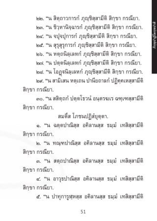 51
	 ๒๒. “น สิตฺถาวการกํ ภุญฺชิสฺสามีติ สิกฺขา กรณียา.
	 ๒๓. “น ชิวฺหานิจฺฉารกํ ภุญฺชิสฺสามีติ สิกฺขา กรณียา.
	 ๒๔. “น จปุจปุการกํ ภุญฺชิสฺสามีติ สิกฺขา กรณียา.
	 ๒๕. “น สุรุสุรุการกํ ภุญฺชิสฺสามีติ สิกฺขา กรณียา.
	 ๒๖. “น หตฺถนิลฺเลหกํ ภุญฺชิสฺสามีติ สิกฺขา กรณียา.
	 ๒๗. “น ปตฺตนิลฺเลหกํ ภุญฺชิสฺสามีติ สิกฺขา กรณียา.
	 ๒๘. “น โอฏฺนิลฺเลหกํ ภุญฺชิสฺสามีติ สิกฺขา กรณียา.
	 ๒๙. “น สามิเสน หตฺเถน ปานียถาลกํ ปฏิคฺคเหสฺสามีติ
สิกฺขา กรณียา.
	 ๓๐. “น สสิตฺถกํ ปตฺตโธวนํ อนฺตรฆเร ฉฑฺเฑสฺสามีติ
สิกฺขา กรณียา.
สมตึส โภชนปฏิสํยุตฺตา.
	 ๑. “น ฉตฺตปาณิสฺส อคิลานสฺส ธมฺมํ เทสิสฺสามีติ
สิกฺขา กรณียา.
	 ๒. “น ทณฺฑปาณิสฺส อคิลานสฺส ธมฺมํ เทสิสฺสามีติ
สิกฺขา กรณียา.
	 ๓. “น สตฺถปาณิสฺส อคิลานสฺส ธมฺมํ เทสิสฺสามีติ
สิกฺขา กรณียา.
	 ๔. “น อาวุธปาณิสฺส อคิลานสฺส ธมฺมํ เทสิสฺสามีติ
สิกฺขา กรณียา.
	 ๕. “น ปาทุการูฬฺหสฺส อคิลานสฺส ธมฺมํ เทสิสฺสามีติ
ภิ
ก
ฺ
ข
ุ
ป
าฏิ
โ
มกฺ
ข
ปาลิ
 