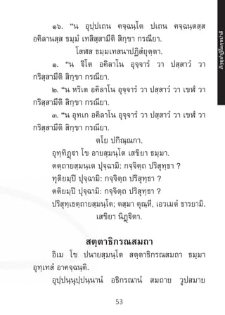53
	 ๑๖. “น อุปฺปเถน คจฺฉนฺโต ปเถน คจฺฉนฺตสฺส
อคิลานสฺส ธมฺมํ เทสิสฺสามีติ สิกฺขา กรณียา.
โสฬส ธมฺมเทสนาปฏิสํยุตฺตา.
	 ๑. “น ฐิโต อคิลาโน อุจฺจารํ วา ปสฺสาวํ วา
กริสฺสามีติ สิกฺขา กรณียา.
	 ๒. “น หริเต อคิลาโน อุจฺจารํ วา ปสฺสาวํ วา เขฬํ วา
กริสฺสามีติ สิกฺขา กรณียา.
	 ๓. “น อุทเก อคิลาโน อุจฺจารํ วา ปสฺสาวํ วา เขฬํ วา
กริสฺสามีติ สิกฺขา กรณียา.
ตโย ปกิณฺณกา.
	 อุทฺทิฏฺา โข อายสฺมนฺโต เสขิยา ธมฺมา.
	 ตตฺถายสฺมนฺเต ปุจฺฉามิ: กจฺจิตฺถ ปริสุทฺธา ?
	 ทุติยมฺปิ ปุจฺฉามิ: กจฺจิตฺถ ปริสุทฺธา ?
	 ตติยมฺปิ ปุจฺฉามิ: กจฺจิตฺถ ปริสุทฺธา ?
	 ปริสุทฺเธตฺถายสฺมนฺโต; ตสฺมา ตุณฺหี, เอวเมตํ ธารยามิ.
เสขิยา นิฏฺฐิตา.
สตฺตาธิกรณสมถา
	 อิเม โข ปนายสฺมนฺโต สตฺตาธิกรณสมถา ธมฺมา
อุทฺเทสํ อาคจฺฉนฺติ.
	 อุปฺปนฺนุปฺปนฺนานํ อธิกรณานํ สมถาย วูปสมาย
ภิ
ก
ฺ
ข
ุ
ป
าฏิ
โ
มกฺ
ข
ปาลิ
 
