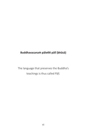 vi
Buddhavacanaṁ pāletīti pālī (bhāsā)
The language that preserves the Buddha’s
teachings is thus called Pāḷī.
 