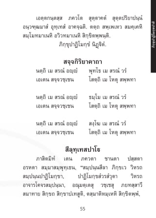55
	 เอตฺตกนฺตสฺส ภควโต สุตฺตาคตํ สุตฺตปริยาปนฺนํ
อนฺวฑฺฒมาสํ อุทฺเทสํ อาคจฺฉติ. ตตฺถ สพฺเพเหว สมคฺเคหิ
สมฺโมทมาเนหิ อวิวทมาเนหิ สิกฺขิตพฺพนฺติ.
ภิกฺขุปาฏิโมกฺขํ นิฏฺฐิตํ.
สจฺจกิริยาคาถา
	 นตฺถิ เม สรณํ อญฺญํ	 พุทโธ เม สรณํ วรํ
	 เอเตน สจฺจวชฺเชน 	 โสตฺถิ เม โหตุ สพฺพทา
	 นตฺถิ เม สรณํ อญฺญํ	 ธมฺโม เม สรณํ วรํ
	 เอเตน สจฺจวชฺเชน		 โสตฺถิ เม โหตุ สพฺพทา
	 นตฺถิ เม สรณํ อญฺญํ	 สงฺโฆ เม สรณํ วรํ
	 เอเตน สจฺจวชฺเชน		 โสตฺถิ เม โหตุ สพฺพทา
สีลุทฺเทสปาโฐ
	 ภาสิตมิทํ เตน ภควตา ชานตา ปสฺสตา
อรหตา สมฺมาสมฺพุทฺเธน, “สมฺปนฺนสีลา ภิกฺขเว วิหรถ
สมฺปนฺนปาฏิโมกฺขา, ปาฏิโมกฺขสํวรสํวุตา วิหรถ
อาจารโคจรสมฺปนฺนา, อณุมตฺเตสุ วชฺเชสุ ภยทสฺสาวี
สมาทาย สิกฺขถ สิกฺขาปเทสูติ, ตสฺมาติหมฺเหหิ สิกฺขิตพฺพํ,
ภิ
ก
ฺ
ข
ุ
ป
าฏิ
โ
มกฺ
ข
ปาลิ
 