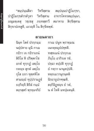 “สมฺปนฺนสีลา วิหริสฺสาม สมฺปนฺนปาฏิโมกฺขา,
ปาฏิโมกฺขสํวรสํวุตา วิหริสฺสาม อาจารโคจรสมฺปนฺนา,
อณุมตฺเตสุ วชฺเชสุ ภยทสฺสาวี สมาทาย สิกฺขิสฺสาม
สิกฺขาปเทสูติ, เอวญฺหิ โน สิกฺขิตพฺพํ.
ตายนคาถา
	 ฉินฺท โสตํ ปรกฺกมฺม	 กาเม ปนูท พฺราหฺมณ
	 นปฺปหาย มุนิ กาเม	 เนกตฺตมุปปชฺชติ.
	 กยิรา เจ กยิราเถนํ		 ทฬฺหเมนํ ปรกฺกเม
	 สิถิโล หิ ปริพฺพาโช		 ภิยฺโย อากิรเต รชํ.
	 อกตํ ทุกฺกฏํ เสยฺโย	 ปจฺฉา ตปฺปติ ทุกฺกฏํ
	 กตญฺจ สุกตํ เสยฺโย	 ยํ กตฺวา นานุตปฺปติ.
	 กุโส ยถา ทุคฺคหิโต		 หตฺถเมวานุกนฺตติ
	 สามญฺญํ ทุปฺปรามฏฺฐํ	 นิรยายูปกฑฺฒติ.
	 ยงฺกิญฺจิ สิถิลํ กมฺมํ		 สงฺกิลิฏฺฐญฺจ ยํ วตํ,
	 สงฺกสฺสรํ พฺรหฺมจริยํ	 น ตํ โหติ มหปฺผลนฺติ.
ภิ
ก
ฺ
ข
ุ
ป
าฏิ
โ
มกฺ
ข
ปาลิ
56
 