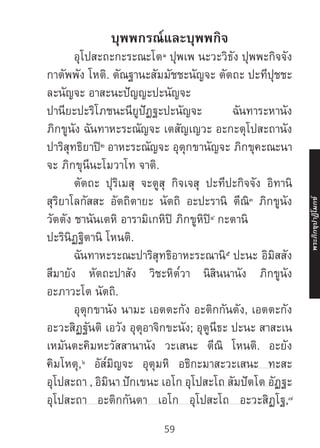 59
บุพพกรณ์และบุพพกิจ
	อุโปสะถะกะระณะโต๑
ปุพเพ นะวะวิธัง ปุพพะกิจจัง
กาตัพพัง โหติ. ตัณฐานะสัมมัชชะนัญจะ ตัตถะ ปะทีปุชชะ
ละนัญจะ อาสะนะปัญญะปะนัญจะ
ปานียะปะริโภชนะนียูปัฏฐะปะนัญจะ ฉันทาระหานัง
ภิกขูนัง ฉันทาหะระณัญจะ เตสัญเญวะ อะกะตุโปสะถานัง
ปาริสุทธิยาปิ๒
อาหะระณัญจะ อุตุกขานัญจะ ภิกขุคะณะนา
จะ ภิกขุนีนะโมวาโท จาติ.
	 ตัตถะ ปุริเมสุ จะตูสุ กิจเจสุ ปะทีปะกิจจัง อิทานิ
สุริยาโลกัสสะ อัตถิตายะ นัตถิ อะปะรานิ ตีณิ๓
ภิกขูนัง
วัตตัง ชานันเตหิ อารามิเกหิปิ ภิกขูหิปิ๔
กะตานิ
ปะรินิฏฐิตานิ โหนติ.
	ฉันทาหะระณะปาริสุทธิอาหะระณานิ๕
ปะนะ อิมิสสัง
สีมายัง หัตถะปาสัง วิชะหิต๎วา นิสินนานัง ภิกขูนัง
อะภาวะโต นัตถิ.
	 อุตุกขานัง นามะ เอตตะกัง อะติกกันตัง, เอตตะกัง
อะวะสิฏฐันติ เอวัง อุตุอาจิกขะนัง; อุตูนีธะ ปะนะ สาสะเน
เหมันตะคิมหะวัสสานานัง วะเสนะ ตีณิ โหนติ. อะยัง
คิมโหตุ,๖
อัส๎มิญจะ อุตุมหิ อธิกะมาสะวะเสนะ ทะสะ
อุโปสะถา , อิมินา ปักเขนะ เอโก อุโปสะโถ สัมปัตโต อัฏฐะ
อุโปสะถา อะติกกันตา เอโก อุโปสะโถ อะวะสิฏโฐ,๗
พระภิ
ก
ขุ
ป
าฏิ
โ
มกข์
59
 