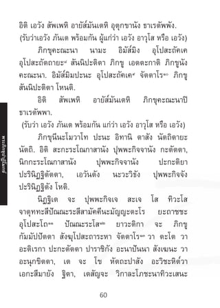 60
อิติ เอวัง สัพเพหิ อายัส๎มันเตหิ อุตุกขานัง ธาเรตัพพัง.
(รับว่าเอวัง ภันเต พร้อมกัน ผู้แก่ว่า เอวัง อาวุโส หรือ เอวัง)
	 ภิกขุคะณะนา นามะ อิมัส๎มิง อุโปสะถัคเค
อุโปสะถัตถายะ๘
สันนิปะติตา ภิกขู เอตตะกาติ ภิกขูนัง
คะณะนา. อิมัส๎มิมปะนะ อุโปสะถัคเค๙
จัตตาโร๑๐
ภิกขู
สันนิปะติตา โหนติ.
	 อิติ สัพเพหิ อายัส๎มันเตหิ ภิกขุคะณะนาปิ
ธาเรตัพพา.
(รับว่า เอวัง ภันเต พร้อมกัน แก่ว่า เอวัง อาวุโส หรือ เอวัง)
	 ภิกขุนีนะโมวาโท ปะนะ อิทานิ ตาสัง นัตถิตายะ
นัตถิ. อิติ สะกะระโณกาสานัง ปุพพะกิจจานัง กะตัตตา,
นิกกะระโณกาสานัง ปุพพะกิจจานัง ปะกะติยา
ปะรินิฏฐิตัตตา, เอวันตัง นะวะวิธัง ปุพพะกิจจัง
ปะรินิฏฐิตัง โหติ.
	 นิฏฐิเต จะ ปุพพะกิจเจ สะเจ โส ทิวะโส
จาตุททะสีปัณณะระสีสามัคคีนะมัญญะตะโร ยะถาชชะ
อุโปสะโถ๑๑
ปัณณะระโส๑๒
ยาวะติกา จะ ภิกขู
กัมมัปปัตตา สังฆุโปสะถาระหา จัตตาโร๑๓
วา ตะโต วา
อะติเรกา ปะกะตัตตา ปาราชิกัง อะนาปันนา สังเฆนะ วา
อะนุกขิตตา, เต จะ โข หัตถะปาสัง อะวิชะหิต๎วา
เอกะสีมายัง ฐิตา, เตสัญจะ วิกาละโภชะนาทิวะเสนะ
พระภิ
ก
ขุ
ป
าฏิ
โ
มกข์
 