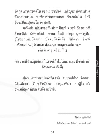 61
วัตถุสะภาคาปัตติโย เจ นะ วิชชันติ; เตสัญจะ หัตถะปาเส
หัตถะปาสะโต พะหิกะระณะวะเสนะ วัชเชตัพโพ โกจิ
วัชชะนียะปุคคะโล เจ นัตถิ.
	 เอวันตัง อุโปสะถะกัมมัง๑๔
อิเมหิ จะตูหิ ลักขะเณหิ
สังคะหิตัง ปัตตะกัลลัง นามะ โหติ กาตุง ยุตตะรูปัง.
อุโปสะถะกัมมัสสะ๑๕
ปัตตะกัลลัตตัง วิทิต๎วา อิทานิ
กะริยะมาโน อุโปสะโถ สังเฆนะ อะนุมาเนตัพโพ.๑๖
(รับว่า สาธุ พร้อมกัน)
(ต่อจากนี้ท่านผู้แก่กว่าในสงฆ์ ถ้าไม่ได้สวดเอง พึงกล่าวค�ำ
อัชเฌสนา ดังนี้)
	 ปุพพะกะระณะปุพพะกิจจานิ สะมาเปต๎วา อิมัสสะ
นิสินนัสสะ ภิกขุสังฆัสสะ อะนุมะติยา ปาฏิโมกขัง
อุทเทสิตุง* อัชเฌสะนัง กะโรมิ.
__________________
*ใช้ค�ำว่า อุทฺทิสิตุํ ก็มี
ถ้าเป็นวันปวารนา พึงว่า ปวารณา ญตฺติํ ฐเปตุํ
พระภิ
ก
ขุ
ป
าฏิ
โ
มกข์
 