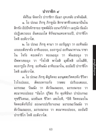 63
ปาราชิก ๔
	 ตัต๎ริเม จัตตาโร ปาราชิกา ธัมมา อุทเทสัง อาคัจฉันติ.
	 ๑. โย ปะนะ ภิกขุ ภิกขูนัง สิกขาสาชีวะสะมาปันโน
สิกขัง อัปปัจจักขายะ ทุพพัล๎ยัง อะนาวิกัต๎วา เมถุนัง ธัมมัง
ปะฏิเสเวยยะ อันตะมะโส ติรัจฉานะคะตายะปิ, ปาราชิโก
โหติ อะสังวาโส.
	 ๒. โย ปะนะ ภิกขุ คามา วา อะรัญญา วา อะทินนัง
เถยยะสังขาตัง อาทิเยยยะ, ยะถารูเป อะทินนาทาเน ราชา
โน โจรัง คะเหต๎วา หะเนยยุง วา พันเธยยุง วา
ปัพพาเชยยุง วา “โจโรสิ พาโลสิ มุฬ๎โหสิ เถโนสีติ,
ตะถารูปัง ภิกขุ อะทินนัง อาทิยะมาโน, อะยัมปิ ปาราชิโก
โหติ อะสังวาโส.
	 ๓. โย ปะนะ ภิกขุ สัญจิจจะ มะนุสสะวิคคะหัง ชีวิตา
โวโรเปยยะ, สัตถะหาระกัง วาสสะ ปะริเยเสยยะ,
มะระณะ วัณณัง วา สังวัณเณยยะ, มะระณายะ วา
สะมาทะเปยยะ “อัมโภ ปุริสะ กิง ตุยหิมินา ปาปะเกนะ
ทุชชีวิเตนะ, มะตันเต ชีวิตา เสยโยติ, “อิติ จิตตะมะโน
จิตตะสังกัปโป อะเนกะปะริยาเยนะ มะระณะวัณณัง วา
สังวัณเณยยะ, มะระณายะ วา สะมาทะเปยยะ, อะยัมปิ
ปาราชิโก โหติ อะสังวาโส.
พระภิ
ก
ขุ
ป
าฏิ
โ
มกข์
 