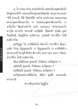64
	๔. โย ปะนะ ภิกขุ อะนะภิชานัง อุตตะริมะนุสสะธัมมัง
อัตตูปะนายิกัง อะละมะริยะญาณะทัสสะนัง สะมุทาจะเรยยะ
“อิติ ชานามิ, อิติ ปัสสามีติ; ตะโต อะปะเรนะ สะมะเยนะ
สะมะนุคคาหิยะมาโน วา อะสะมะนุคคาหิยะมาโน วา
อาปันโน วิสุทธาเปกโข เอวัง วะเทยยะ “อะชานะเมวัง
อาวุโส อะวะจัง ‘ชานามิ’ อะปัสสัง ‘ปัสสามิ’ ตุจฉัง มุสา
วิละปินติ, อัญญัต๎ระ อะธิมานา, อะยัมปิ ปาราชิโก โหติ
อะสังวาโส.
	 อุททิฏฐา โข อายัส๎มันโต จัตตาโร ปาราชิกา ธัมมา,
เยสัง ภิกขุ อัญญะตะรัง วา อัญญะตะรัง วา อาปัชชิต๎วา
นะ ละภะติ ภิกขูหิ สัทธิง สังวาสัง, ยะถา ปุเร, ตะถา ปัจฉา,
ปาราชิโก โหติ อะสังวาโส.
	 ตัตถายัส๎มันเต ปุจฉามิ. กัจจิตถะ ปะริสุทธา ?
	 ทุติยัมปิ ปุจฉามิ. กัจจิตถะ ปะริสุทธา ?
	 ตะติยัมปิ ปุจฉามิ. กัจจิตถะ ปะริสุทธา ?
	 ปะริสุทเธตถายัส๎มันโต, ตัส๎มา ตุณ๎หี, เอวะเมตัง
ธาระยามิ.
ปาราชิกุทเทโส นิฏฐิโต.
พระภิ
ก
ขุ
ป
าฏิ
โ
มกข์
 