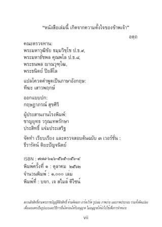 vii
“หนังสือเล่มนี้ เกิดจากความตั้งใจของข้าพเจ้า”
						 	 อตฺถ
คณะตรวจทาน:
พระมหาวุฒิชัย ธมฺมวิชฺโช ป.ธ.๙,
พระมหาธัชพล คุณพโล ป.ธ.๘,
พระธนพล ญาณวุฑฺโฒ,
พระธนิตย์ ปิยสีโล
แปลโควตค�ำพูดเป็นภาษาอังกฤษ:
ทีฆะ เสาวพฤกษ์
ออกแบบปก:
กฤษฎาภรณ์ สุขศิริ
ผู้ประสานงานโรงพิมพ์:
ชาญยุทธ วรุณเทพรักษา
ประสิทธิ์ แจ่มประเสริฐ
จัดท�ำ เรียบเรียง และตรวจสอบต้นฉบับ ๓ เวอร์ชั่น :
ธีรารัตน์ ติยะปัญจนิตย์
ISBN : ๙๗๘-๖๑๖-๕๖๕-๐๕๖-๔
พิมพ์ครั้งที่ ๑ : ตุลาคม ๒๕๖๒
จำ�นวนพิมพ์ : ๑,๐๐๐ เล่ม	
พิมพ์ที่ : บจก. เจ สไมล์ ดีไซน์
สงวนลิขสิทธิ์ตามพระราชบัญญัติลิขสิทธิ์ ห้ามคัดลอก อาร์ตเวิร์ค รูปเล่ม ภาพถ่าย และภาพประกอบ รวมทั้งดัดแปลง
เพื่อเผยแพร่เป็นรูปแบบและวิธีการอื่นใดก่อนได้รับอนุญาต ไม่อนุญาตให้นำ�ไปใช้เพื่อการจำ�หน่าย
 