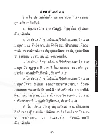 65
สังฆาทิเสส ๑๓
	 อิเม โข ปะนายัส๎มันโต เตระสะ สังฆาทิเสสา ธัมมา
อุทเทสัง อาคัจฉันติ.
	 ๑. สัญเจตะนิกา สุกกะวิสัฏฐิ, อัญญัต๎ระ สุปินันตา
สังฆาทิเสโส.
	 ๒. โย ปะนะ ภิกขุ โอติณโณ วิปะริณะเตนะ จิตเตนะ
มาตุคาเมนะ สัทธิง กายะสังสัคคัง สะมาปัชเชยยะ, หัตถะ-
คาหัง วา เวณิคาหัง วา อัญญะตะรัสสะ วา อัญญะตะรัสสะ
วา อังคัสสะ ปะรามะสะนัง, สังฆาทิเสโส.
	 ๓. โย ปะนะ ภิกขุ โอติณโณ วิปะริณะเตนะ จิตเตนะ
มาตุคามัง ทุฏฐุลลาหิ วาจาหิ โอภาเสยยะ, ยะถาตัง ยุวา
ยุวะติง เมถุนูปะสัญหิตาหิ , สังฆาทิเสโส.
	 ๔. โย ปะนะ ภิกขุ โอติณโณ วิปะริณะเตนะ จิตเตนะ
มาตุคามัสสะ สันติเก อัตตะกามะปาริจะริยายะ วัณณัง
ภาเสยยะ “เอตะทัคคัง ภะคินิ ปาริจะริยานัง, ยา มาทิสัง
สีละวันตัง กัล๎ยาณะธัมมัง พ๎รัห๎มะจาริง เอเตนะ ธัมเมนะ
ปะริจะเรยยาติ เมถุนูปะสัญหิเตนะ, สังฆาทิเสโส.
	 ๕. โย ปะนะ ภิกขุ สัญจะริตตัง สะมาปัชเชยยะ
อิตถิยา วา ปุริสะมะติง ปุริสัสสะ วา อิตถีมะติง ชายัตตะเน
วา ชารัตตะเน วา อันตะมะโส ตังขะณิกายะปิ,
สังฆาทิเสโส.
พระภิ
ก
ขุ
ป
าฏิ
โ
มกข์
 