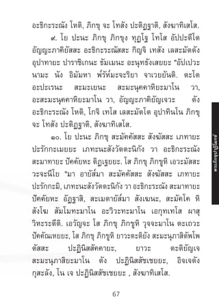 67
อะธิกะระณัง โหติ, ภิกขุ จะ โทสัง ปะติฏฐาติ, สังฆาทิเสโส.
	 ๙. โย ปะนะ ภิกขุ ภิกขุง ทุฏโฐ โทโส อัปปะตีโต
อัญญะภาคิยัสสะ อะธิกะระณัสสะ กิญจิ เทสัง เลสะมัตตัง
อุปาทายะ ปาราชิเกนะ ธัมเมนะ อะนุทธังเสยยะ "อัปเปวะ
นามะ นัง อิมัมหา พ๎รัห๎มะจะริยา จาเวยยันติ. ตะโต
อะปะเรนะ สะมะเยนะ สะมะนุคคาหิยะมาโน วา,
อะสะมะนุคคาหิยะมาโน วา, อัญญะภาคิยัญเจวะ ตัง
อะธิกะระณัง โหติ, โกจิ เทโส เลสะมัตโต อุปาทินโน ภิกขุ
จะ โทสัง ปะติฏฐาติ, สังฆาทิเสโส.
	 ๑๐. โย ปะนะ ภิกขุ สะมัคคัสสะ สังฆัสสะ เภทายะ
ปะรักกะเมยยะ เภทะนะสังวัตตะนิกัง วา อะธิกะระณัง
สะมาทายะ ปัคคัยหะ ติฏเฐยยะ. โส ภิกขุ ภิกขูหิ เอวะมัสสะ
วะจะนีโย "มา อายัส๎มา สะมัคคัสสะ สังฆัสสะ เภทายะ
ปะรักกะมิ, เภทะนะสังวัตตะนิกัง วา อะธิกะระณัง สะมาทายะ
ปัคคัยหะ อัฏฐาสิ, สะเมตายัส๎มา สังเฆนะ, สะมัคโค หิ
สังโฆ สัมโมทะมาโน อะวิวะทะมาโน เอกุทเทโส ผาสุ
วิหะระตีติ. เอวัญจะ โส ภิกขุ ภิกขูหิ วุจจะมาโน ตะเถวะ
ปัคคัณเหยยะ, โส ภิกขุ ภิกขูหิ ยาวะตะติยัง สะมะนุภาสิตัพโพ
ตัสสะ ปะฏินิสสัคคายะ, ยาวะ ตะติยัญเจ
สะมะนุภาสิยะมาโน ตัง ปะฏินิสสัชเชยยะ, อิจเจตัง
กุสะลัง, โน เจ ปะฏินิสสัชเชยยะ , สังฆาทิเสโส.
พระภิ
ก
ขุ
ป
าฏิ
โ
มกข์
 