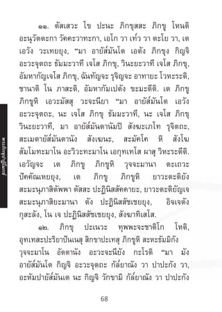68
	 ๑๑. ตัสเสวะ โข ปะนะ ภิกขุสสะ ภิกขู โหนติ
อะนุวัตตะกา วัคคะวาทะกา, เอโก วา เท๎ว วา ตะโย วา, เต
เอวัง วะเทยยุง, “มา อายัส๎มันโต เอตัง ภิกขุง กิญจิ
อะวะจุตถะ ธัมมะวาที เจโส ภิกขุ, วินะยะวาที เจโส ภิกขุ,
อัมหากัญเจโส ภิกขุ, ฉันทัญจะ รุจิญจะ อาทายะ โวหะระติ,
ชานาติ โน ภาสะติ, อัมหากัมเปตัง ขะมะตีติ. เต ภิกขู
ภิกขูหิ เอวะมัสสุ วะจะนียา “มา อายัส๎มันโต เอวัง
อะวะจุตถะ, นะ เจโส ภิกขุ ธัมมะวาที, นะ เจโส ภิกขุ
วินะยะวาที, มา อายัส๎มันตานัมปิ สังฆะเภโท รุจิตถะ,
สะเมตายัส๎มันตานัง สังเฆนะ, สะมัคโค หิ สังโฆ
สัมโมทะมาโน อะวิวะทะมาโน เอกุทเทโส ผาสุ วิหะระตีติ.
เอวัญจะ เต ภิกขู ภิกขูหิ วุจจะมานา ตะเถวะ
ปัคคัณเหยยุง, เต ภิกขู ภิกขูหิ ยาวะตะติยัง
สะมะนุภาสิตัพพา ตัสสะ ปะฏินิสสัคคายะ, ยาวะตะติยัญเจ
สะมะนุภาสิยะมานา ตัง ปะฏินิสสัชเชยยุง, อิจเจตัง
กุสะลัง, โน เจ ปะฏินิสสัชเชยยุง, สังฆาทิเสโส.
	 ๑๒. ภิกขุ ปะเนวะ ทุพพะจะชาติโก โหติ,
อุทเทสะปะริยาปันเนสุ สิกขาปะเทสุ ภิกขูหิ สะหะธัมมิกัง
วุจจะมาโน อัตตานัง อะวะจะนียัง กะโรติ “มา มัง
อายัส๎มันโต กิญจิ อะวะจุตถะ กัล๎ยาณัง วา ปาปะกัง วา,
อะหัมปายัส๎มันเต นะ กิญจิ วักขามิ กัล๎ยาณัง วา ปาปะกัง
พระภิ
ก
ขุ
ป
าฏิ
โ
มกข์
 