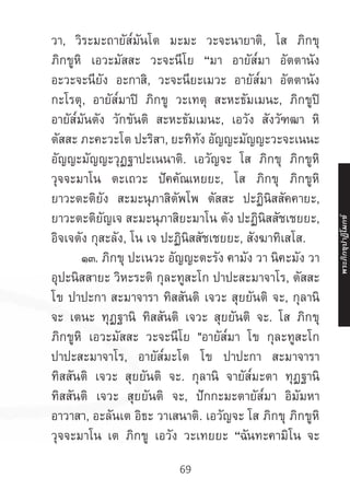 69
วา, วิระมะถายัส๎มันโต มะมะ วะจะนายาติ, โส ภิกขุ
ภิกขูหิ เอวะมัสสะ วะจะนีโย “มา อายัส๎มา อัตตานัง
อะวะจะนียัง อะกาสิ, วะจะนียะเมวะ อายัส๎มา อัตตานัง
กะโรตุ, อายัส๎มาปิ ภิกขู วะเทตุ สะหะธัมเมนะ, ภิกขูปิ
อายัส๎มันตัง วักขันติ สะหะธัมเมนะ, เอวัง สังวัฑฒา หิ
ตัสสะ ภะคะวะโต ปะริสา, ยะทิทัง อัญญะมัญญะวะจะเนนะ
อัญญะมัญญะวุฏฐาปะเนนาติ. เอวัญจะ โส ภิกขุ ภิกขูหิ
วุจจะมาโน ตะเถวะ ปัคคัณเหยยะ, โส ภิกขุ ภิกขูหิ
ยาวะตะติยัง สะมะนุภาสิตัพโพ ตัสสะ ปะฏินิสสัคคายะ,
ยาวะตะติยัญเจ สะมะนุภาสิยะมาโน ตัง ปะฏินิสสัชเชยยะ,
อิจเจตัง กุสะลัง, โน เจ ปะฏินิสสัชเชยยะ, สังฆาทิเสโส.
	 ๑๓. ภิกขุ ปะเนวะ อัญญะตะรัง คามัง วา นิคะมัง วา
อุปะนิสสายะ วิหะระติ กุละทูสะโก ปาปะสะมาจาโร, ตัสสะ
โข ปาปะกา สะมาจารา ทิสสันติ เจวะ สุยยันติ จะ, กุลานิ
จะ เตนะ ทุฏฐานิ ทิสสันติ เจวะ สุยยันติ จะ. โส ภิกขุ
ภิกขูหิ เอวะมัสสะ วะจะนีโย "อายัส๎มา โข กุละทูสะโก
ปาปะสะมาจาโร, อายัส๎มะโต โข ปาปะกา สะมาจารา
ทิสสันติ เจวะ สุยยันติ จะ. กุลานิ จายัส๎มะตา ทุฏฐานิ
ทิสสันติ เจวะ สุยยันติ จะ, ปักกะมะตายัส๎มา อิมัมหา
อาวาสา, อะลันเต อิธะ วาเสนาติ. เอวัญจะ โส ภิกขุ ภิกขูหิ
วุจจะมาโน เต ภิกขู เอวัง วะเทยยะ “ฉันทะคามิโน จะ
พระภิ
ก
ขุ
ป
าฏิ
โ
มกข์
 