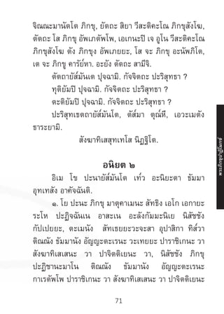71
จิณณะมานัตโต ภิกขุ, ยัตถะ สิยา วีสะติคะโณ ภิกขุสังโฆ,
ตัตถะ โส ภิกขุ อัพเภตัพโพ, เอเกนะปิ เจ อูโน วีสะติคะโณ
ภิกขุสังโฆ ตัง ภิกขุง อัพเภยยะ, โส จะ ภิกขุ อะนัพภิโต,
เต จะ ภิกขู คารัย๎หา. อะยัง ตัตถะ สามีจิ.
	 ตัตถายัส๎มันเต ปุจฉามิ. กัจจิตถะ ปะริสุทธา ?
	 ทุติยัมปิ ปุจฉามิ. กัจจิตถะ ปะริสุทธา ?
	 ตะติยัมปิ ปุจฉามิ. กัจจิตถะ ปะริสุทธา ?
	 ปะริสุทเธตถายัส๎มันโต, ตัส๎มา ตุณ๎หี, เอวะเมตัง
ธาระยามิ.
สังฆาทิเสสุทเทโส นิฏฐิโต.
อนิยต ๒
	 อิเม โข ปะนายัส๎มันโต เท๎ว อะนิยะตา ธัมมา
อุทเทสัง อาคัจฉันติ.
	 ๑. โย ปะนะ ภิกขุ มาตุคาเมนะ สัทธิง เอโก เอกายะ
ระโห ปะฏิจฉันเน อาสะเน อะลังกัมมะนิเย นิสัชชัง
กัปเปยยะ, ตะเมนัง สัทเธยยะวะจะสา อุปาสิกา ทิส๎วา
ติณณัง ธัมมานัง อัญญะตะเรนะ วะเทยยะ ปาราชิเกนะ วา
สังฆาทิเสเสนะ วา ปาจิตติเยนะ วา, นิสัชชัง ภิกขุ
ปะฏิชานะมาโน ติณณัง ธัมมานัง อัญญะตะเรนะ
กาเรตัพโพ ปาราชิเกนะ วา สังฆาทิเสเสนะ วา ปาจิตติเยนะ
พระภิ
ก
ขุ
ป
าฏิ
โ
มกข์
 