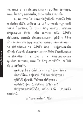 72
วา, เยนะ วา สา สัทเธยยะวะจะสา อุปาสิกา วะเทยยะ,
เตนะ โส ภิกขุ กาเรตัพโพ, อะยัง ธัมโม อะนิยะโต.
	 ๒. นะ เหวะ โข ปะนะ ปะฏิจฉันนัง อาสะนัง โหติ
นาลังกัมมะนิยัง, อะลัญจะ โข โหติ มาตุคามัง ทุฏฐุลลาหิ
วาจาหิ โอภาสิตุง, โย ปะนะ ภิกขุ ตะถารูเป อาสะเน
มาตุคาเมนะ สัทธิง เอโก เอกายะ ระโห นิสัชชัง
กัปเปยยะ, ตะเมนัง สัทเธยยะวะจะสา อุปาสิกา ทิส๎วา
ท๎วินนัง ธัมมานัง อัญญะตะเรนะ วะเทยยะ สังฆาทิเสเสนะ
วา ปาจิตติเยนะ วา, นิสัชชัง ภิกขุ ปะฏิชานะมาโน
ท๎วินนัง ธัมมานัง อัญญะตะเรนะ กาเรตัพโพ สังฆาทิเสเสนะ
วา ปาจิตติเยนะ วา, เยนะ วา สา สัทเธยยะวะจะสา
อุปาสิกา วะเทยยะ, เตนะ โส ภิกขุ กาเรตัพโพ, อะยัมปิ
ธัมโม อะนิยะโต.
	 อุททิฏฐา โข อายัส๎มันโต เท๎ว อะนิยะตา ธัมมา.
	 ตัตถายัส๎มันเต ปุจฉามิ. กัจจิตถะ ปะริสุทธา ?
	 ทุติยัมปิ ปุจฉามิ. กัจจิตถะ ปะริสุทธา ?
	 ตะติยัมปิ ปุจฉามิ. กัจจิตถะ ปะริสุทธา ?
	 ปะริสุทเธตถายัส๎มันโต, ตัส๎มา ตุณ๎หี, เอวะเมตัง
ธาระยามิ.
อะนิยะตุทเทโส นิฏฐิโต.
พระภิ
ก
ขุ
ป
าฏิ
โ
มกข์
 