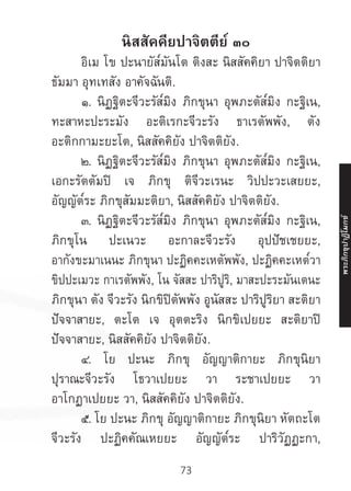 73
นิสสัคคียปาจิตตีย์ ๓๐
	 อิเม โข ปะนายัส๎มันโต ติงสะ นิสสัคคิยา ปาจิตติยา
ธัมมา อุทเทสัง อาคัจฉันติ.
	 ๑. นิฏฐิตะจีวะรัส๎มิง ภิกขุนา อุพภะตัส๎มิง กะฐิเน,
ทะสาหะปะระมัง อะติเรกะจีวะรัง ธาเรตัพพัง, ตัง
อะติกกามะยะโต, นิสสัคคิยัง ปาจิตติยัง.
	 ๒. นิฏฐิตะจีวะรัส๎มิง ภิกขุนา อุพภะตัส๎มิง กะฐิเน,
เอกะรัตตัมปิ เจ ภิกขุ ติจีวะเรนะ วิปปะวะเสยยะ,
อัญญัต๎ระ ภิกขุสัมมะติยา, นิสสัคคิยัง ปาจิตติยัง.
	 ๓. นิฏฐิตะจีวะรัส๎มิง ภิกขุนา อุพภะตัส๎มิง กะฐิเน,
ภิกขุโน ปะเนวะ อะกาละจีวะรัง อุปปัชเชยยะ,
อากังขะมาเนนะ ภิกขุนา ปะฏิคคะเหตัพพัง, ปะฏิคคะเหต๎วา
ขิปปะเมวะ กาเรตัพพัง, โน จัสสะ ปาริปูริ, มาสะปะระมันเตนะ
ภิกขุนา ตัง จีวะรัง นิกขิปิตัพพัง อูนัสสะ ปาริปูริยา สะติยา
ปัจจาสายะ, ตะโต เจ อุตตะริง นิกขิเปยยะ สะติยาปิ
ปัจจาสายะ, นิสสัคคิยัง ปาจิตติยัง.
	 ๔. โย ปะนะ ภิกขุ อัญญาติกายะ ภิกขุนิยา
ปุราณะจีวะรัง โธวาเปยยะ วา ระชาเปยยะ วา
อาโกฏาเปยยะ วา, นิสสัคคิยัง ปาจิตติยัง.
	 ๕. โย ปะนะ ภิกขุ อัญญาติกายะ ภิกขุนิยา หัตถะโต
จีวะรัง ปะฏิคคัณเหยยะ อัญญัต๎ระ ปาริวัฏฏะกา,
พระภิ
ก
ขุ
ป
าฏิ
โ
มกข์
 