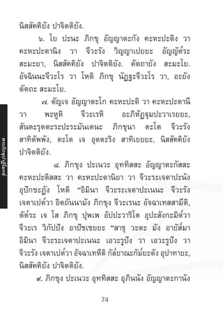 74
นิสสัคคิยัง ปาจิตติยัง.
	 ๖. โย ปะนะ ภิกขุ อัญญาตะกัง คะหะปะติง วา
คะหะปะตานิง วา จีวะรัง วิญญาเปยยะ อัญญัต๎ระ
สะมะยา, นิสสัคคิยัง ปาจิตติยัง. ตัตถายัง สะมะโย.
อัจฉินนะจีวะโร วา โหติ ภิกขุ นัฏฐะจีวะโร วา, อะยัง
ตัตถะ สะมะโย.	
๗. ตัญเจ อัญญาตะโก คะหะปะติ วา คะหะปะตานี
วา พะหูหิ จีวะเรหิ อะภิหัฏฐุมปะวาเรยยะ,
สันตะรุตตะระปะระมันเตนะ ภิกขุนา ตะโต จีวะรัง
สาทิตัพพัง, ตะโต เจ อุตตะริง สาทิเยยยะ, นิสสัคคิยัง
ปาจิตติยัง.	
๘. ภิกขุง ปะเนวะ อุททิสสะ อัญญาตะกัสสะ
คะหะปะติสสะ วา คะหะปะตานิยา วา จีวะระเจตาปะนัง
อุปักขะฏัง โหติ “อิมินา จีวะระเจตาปะเนนะ จีวะรัง
เจตาเปต๎วา อิตถันนามัง ภิกขุง จีวะเรนะ อัจฉาเทสสามีติ,
ตัต๎ระ เจ โส ภิกขุ ปุพเพ อัปปะวาริโต อุปะสังกะมิต๎วา
จีวะเร วิกัปปัง อาปัชเชยยะ “สาธุ วะตะ มัง อายัส๎มา
อิมินา จีวะระเจตาปะเนนะ เอวะรูปัง วา เอวะรูปัง วา
จีวะรัง เจตาเปต๎วา อัจฉาเทหีติ กัล๎ยาณะกัม๎ยะตัง อุปาทายะ,
นิสสัคคิยัง ปาจิตติยัง.	
๙. ภิกขุง ปะเนวะ อุททิสสะ อุภินนัง อัญญาตะกานัง
พระภิ
ก
ขุ
ป
าฏิ
โ
มกข์
 