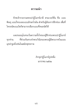 viii
ความน�ำ
	 ข้าพเจ้ารวบรวมพระปาฏิโมกข์บาลี สามเวอร์ชั่น คือ เเบบ
พินทุ เเบบไทยเเละเเบบอักษรโรมัน ส�ำหรับผู้ต้องการฝึกท่อง เพื่อที่
ใครถนัดเเบบใดก็สามารถเลือกเเบบที่ตนถนัดได้
	เเละขออนุโมทนาในความตั้งใจของผู้ฝึกท่องพระปาฏิโมกข์
ทุกท่าน ที่ช่วยกันทรงจ�ำพระวินัยของพระผู้มีพระภาคในเเบบ
มุขปาฐะดั่งเช่นในสมัยพุทธกาล
		 	 ภิกขุปาฏิโมกข์รูปหนึ่ง
	 มกราคม ๒๕๖๒
 