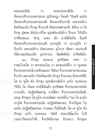 75
คะหะปะตีนัง วา คะหะปะตานีนัง วา
ปัจเจกะจีวะระเจตาปะนา อุปักขะฏา โหนติ “อิเมหิ มะยัง
ปัจเจกะจีวะระเจตาปะเนหิ ปัจเจกะจีวะรานิ เจตาเปต๎วา
อิตถันนามัง ภิกขุง จีวะเรหิ อัจฉาเทสสามาติ, ตัต๎ระ เจ โส
ภิกขุ ปุพเพ อัปปะวาริโต อุปะสังกะมิต๎วา จีวะเร วิกัปปัง
อาปัชเชยยะ "สาธุ วะตะ มัง อายัส๎มันโต อิเมหิ
ปัจเจกะจีวะระเจตาปะเนหิ เอวะรูปัง วา เอวะรูปัง วา
จีวะรัง เจตาเปต๎วา อัจฉาเทถะ อุโภวะ สันตา เอเกนาติ
กัล๎ยาณะกัมยะตัง อุปาทายะ, นิสสัคคิยัง ปาจิตติยัง.
	 ๑๐. ภิกขุง ปะเนวะ อุททิสสะ ราชา วา
ราชะโภคโค วา พราหมะโณ วา คะหะปะติโก วา ทูเตนะ
จีวะระเจตาปะนัง ปะหิเณยยะ “อิมินา จีวะระเจตานาปะเนนะ
จีวะรัง เจตาเปต๎วา อิตถันนามัง ภิกขุง จีวะเรนะ อัจฉาเทหีติ,
โส เจ ทูโต ตัง ภิกขุง อุปะสังกะมิต๎วา เอวัง วะเทยยะ
“อิทัง โข ภันเต อายัส๎มันตัง อุททิสสะ จีวะระเจตาปะนัง
อาภะตัง, ปะฏิคคัณหาตุ อายัส๎มา จีวะระเจตาปะนันติ,
เตนะ ภิกขุนา โส ทูโต เอวะมัสสะ วะจะนีโย “นะ โข มะยัง
อาวุโส จีวะระเจตาปะนัง ปะฏิคคัณหามะ, จีวะรัญจะ โข
มะยัง ปะฏิคคัณหามะ กาเลนะ กัปปิยันติ, โส เจ ทูโต ตัง
ภิกขุง เอวัง วะเทยยะ “อัตถิ ปะนายัส๎มะโต โกจิ
เวยยาวัจจะกะโรติ, จีวะรัตถิเกนะ ภิกขะเว ภิกขุนา
พระภิ
ก
ขุ
ป
าฏิ
โ
มกข์
 