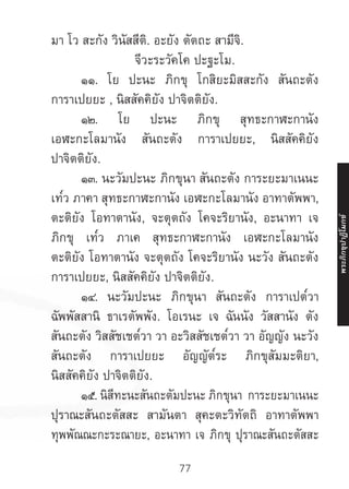 77
มา โว สะกัง วินัสสีติ. อะยัง ตัตถะ สามีจิ.
จีวะระวัคโค ปะฐะโม.
	 ๑๑. โย ปะนะ ภิกขุ โกสิยะมิสสะกัง สันถะตัง
การาเปยยะ , นิสสัคคิยัง ปาจิตติยัง.
	 ๑๒. โย ปะนะ ภิกขุ สุทธะกาฬะกานัง
เอฬะกะโลมานัง สันถะตัง การาเปยยะ, นิสสัคคิยัง
ปาจิตติยัง.
	 ๑๓. นะวัมปะนะ ภิกขุนา สันถะตัง การะยะมาเนนะ
เท๎ว ภาคา สุทธะกาฬะกานัง เอฬะกะโลมานัง อาทาตัพพา,
ตะติยัง โอทาตานัง, จะตุตถัง โคจะริยานัง, อะนาทา เจ
ภิกขุ เท๎ว ภาเค สุทธะกาฬะกานัง เอฬะกะโลมานัง
ตะติยัง โอทาตานัง จะตุตถัง โคจะริยานัง นะวัง สันถะตัง
การาเปยยะ, นิสสัคคิยัง ปาจิตติยัง.
	 ๑๔. นะวัมปะนะ ภิกขุนา สันถะตัง การาเปต๎วา
ฉัพพัสสานิ ธาเรตัพพัง. โอเรนะ เจ ฉันนัง วัสสานัง ตัง
สันถะตัง วิสสัชเชต๎วา วา อะวิสสัชเชต๎วา วา อัญญัง นะวัง
สันถะตัง การาเปยยะ อัญญัต๎ระ ภิกขุสัมมะติยา,
นิสสัคคิยัง ปาจิตติยัง.
	 ๑๕. นิสีทะนะสันถะตัมปะนะ ภิกขุนา การะยะมาเนนะ
ปุราณะสันถะตัสสะ สามันตา สุคะตะวิทัตถิ อาทาตัพพา
ทุพพัณณะกะระณายะ, อะนาทา เจ ภิกขุ ปุราณะสันถะตัสสะ
พระภิ
ก
ขุ
ป
าฏิ
โ
มกข์
 