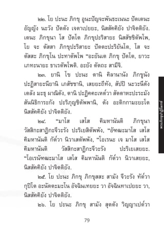 79
	 ๒๒. โย ปะนะ ภิกขุ อูนะปัญจะพันธะเนนะ ปัตเตนะ
อัญญัง นะวัง ปัตตัง เจตาเปยยะ, นิสสัคคิยัง ปาจิตติยัง.
เตนะ ภิกขุนา โส ปัตโต ภิกขุปะริสายะ นิสสัชชิตัพโพ,
โย จะ ตัสสา ภิกขุปะริสายะ ปัตตะปะริยันโต, โส จะ
ตัสสะ ภิกขุโน ปะทาตัพโพ “อะยันเต ภิกขุ ปัตโต, ยาวะ
เภทะนายะ ธาเรตัพโพติ. อะยัง ตัตถะ สามีจิ.
	 ๒๓. ยานิ โข ปะนะ ตานิ คิลานานัง ภิกขูนัง
ปะฏิสายะนียานิ เภสัชชานิ, เสยยะถีทัง, สัปปิ นะวะนีตัง
เตลัง มะธุ ผาณิตัง, ตานิ ปะฏิคคะเหต๎วา สัตตาหะปะระมัง
สันนิธิการะกัง ปะริภุญชิตัพพานิ, ตัง อะติกกามะยะโต
นิสสัคคิยัง ปาจิตติยัง.
	 ๒๔. “มาโส เสโส คิมหานันติ ภิกขุนา
วัสสิกะสาฏิกะจีวะรัง ปะริเยสิตัพพัง, “อัฑฒะมาโส เสโส
คิมหานันติ กัต๎วา นิวาเสตัพพัง, “โอเรนะ เจ มาโส เสโส
คิมหานันติ วัสสิกะสาฏิกะจีวะรัง ปะริเยเสยยะ.
“โอเรนัฑฒะมาโส เสโส คิมหานันติ กัต๎วา นิวาเสยยะ,
นิสสัคคิยัง ปาจิตติยัง.
	 ๒๕. โย ปะนะ ภิกขุ ภิกขุสสะ สามัง จีวะรัง ทัต๎วา
กุปิโต อะนัตตะมะโน อัจฉินเทยยะ วา อัจฉินทาเปยยะ วา,
นิสสัคคิยัง ปาจิตติยัง.
	 ๒๖. โย ปะนะ ภิกขุ สามัง สุตตัง วิญญาเปต๎วา
พระภิ
ก
ขุ
ป
าฏิ
โ
มกข์
 
