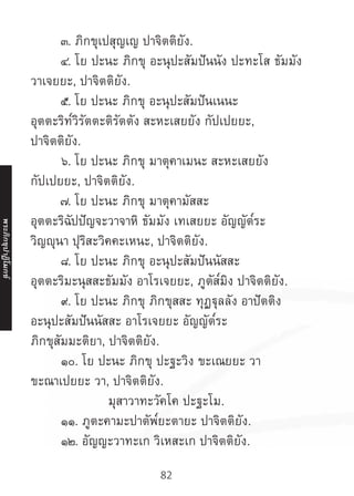 82
	 ๓. ภิกขุเปสุญเญ ปาจิตติยัง.
	 ๔. โย ปะนะ ภิกขุ อะนุปะสัมปันนัง ปะทะโส ธัมมัง
วาเจยยะ, ปาจิตติยัง.
	 ๕. โย ปะนะ ภิกขุ อะนุปะสัมปันเนนะ
อุตตะริท๎วิรัตตะติรัตตัง สะหะเสยยัง กัปเปยยะ,
ปาจิตติยัง.
	 ๖. โย ปะนะ ภิกขุ มาตุคาเมนะ สะหะเสยยัง
กัปเปยยะ, ปาจิตติยัง.
	 ๗. โย ปะนะ ภิกขุ มาตุคามัสสะ
อุตตะริฉัปปัญจะวาจาหิ ธัมมัง เทเสยยะ อัญญัต๎ระ
วิญญุนา ปุริสะวิคคะเหนะ, ปาจิตติยัง.
	 ๘. โย ปะนะ ภิกขุ อะนุปะสัมปันนัสสะ
อุตตะริมะนุสสะธัมมัง อาโรเจยยะ, ภูตัส๎มิง ปาจิตติยัง.
	 ๙. โย ปะนะ ภิกขุ ภิกขุสสะ ทุฏฐุลลัง อาปัตติง
อะนุปะสัมปันนัสสะ อาโรเจยยะ อัญญัต๎ระ
ภิกขุสัมมะติยา, ปาจิตติยัง.
	 ๑๐. โย ปะนะ ภิกขุ ปะฐะวิง ขะเณยยะ วา
ขะณาเปยยะ วา, ปาจิตติยัง.
มุสาวาทะวัคโค ปะฐะโม.
	 ๑๑. ภูตะคามะปาตัพ๎ยะตายะ ปาจิตติยัง.
	 ๑๒. อัญญะวาทะเก วิเหสะเก ปาจิตติยัง.
พระภิ
ก
ขุ
ป
าฏิ
โ
มกข์
 