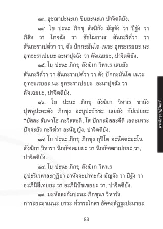 83
	 ๑๓. อุชฌาปะนะเก ขิยยะนะเก ปาจิตติยัง.
	๑๔. โย ปะนะ ภิกขุ สังฆิกัง มัญจัง วา ปีฐัง วา
ภิสิง วา โกจฉัง วา อัชโฌกาเส สันถะริต๎วา วา
สันถะราเปต๎วา วา, ตัง ปักกะมันโต เนวะ อุทธะเรยยะ นะ
อุทธะราเปยยะ อะนาปุจฉัง วา คัจเฉยยะ, ปาจิตติยัง.
	 ๑๕. โย ปะนะ ภิกขุ สังฆิเก วิหาเร เสยยัง
สันถะริต๎วา วา สันถะราเปต๎วา วา ตัง ปักกะมันโต เนวะ
อุทธะเรยยะ นะ อุทธะราเปยยะ อะนาปุจฉัง วา
คัจเฉยยะ, ปาจิตติยัง.
	 ๑๖. โย ปะนะ ภิกขุ สังฆิเก วิหาเร ชานัง
ปุพพูปะคะตัง ภิกขุง อะนูปะขัชชะ เสยยัง กัปเปยยะ
“ยัสสะ สัมพาโธ ภะวิสสะติ, โส ปักกะมิสสะตีติ เอตะเทวะ
ปัจจะยัง กะริต๎วา อะนัญญัง, ปาจิตติยัง.
	 ๑๗. โย ปะนะ ภิกขุ ภิกขุง กุปิโต อะนัตตะมะโน
สังฆิกา วิหารา นิกกัฑเฒยยะ วา นิกกัฑฒาเปยยะ วา,
ปาจิตติยัง.
	 ๑๘. โย ปะนะ ภิกขุ สังฆิเก วิหาเร
อุปะริเวหาสะกุฏิยา อาหัจจะปาทะกัง มัญจัง วา ปีฐัง วา
อะภินิสีเทยยะ วา อะภินิปัชเชยยะ วา, ปาจิตติยัง.
	 ๑๙. มะหัลละกัมปะนะ ภิกขุนา วิหารัง
การะยะมาเนนะ ยาวะ ท๎วาระโกสา อัคคะลัฏฐะปะนายะ
พระภิ
ก
ขุ
ป
าฏิ
โ
มกข์
 