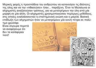 Μερικές φορές η προσπάθεια του ανθρώπου να κατανοήσει τις ιδιότητες
της ύλης και να την «τιθασεύσει» ήταν... παράξενη. Έτσι το Μεσαίωνα οι
αλχημιστές αναζητούσαν τρόπους, για να μετατρέψουν την ύλη από μία
μορφή σε μία άλλη. Οι αλχημιστές χρησιμοποιούσαν περίεργες μεθόδους,
στις οποίες εναλλάσσονταν η επιστημονική γνώση και η μαγεία. Βασική
επιδίωξη των αλχημιστών ήταν να μετατρέψουν μία κοινή πέτρα σε πολύ-
τιμο χρυσάφι.
Είναι σίγουρα περιττό
να αναφέρουμε ότι
δεν τα κατάφεραν
ποτέ!
 